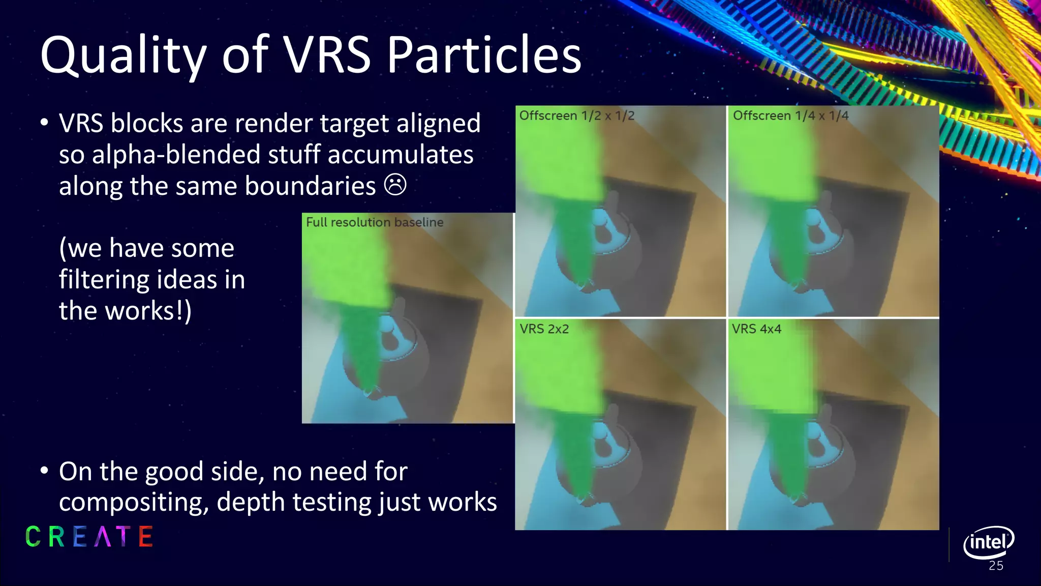 Quality of VRS Particles
• VRS blocks are render target aligned
so alpha-blended stuff accumulates
along the same boundaries L
(we have some
filtering ideas in
the works!)
• On the good side, no need for
compositing, depth testing just works
25
 