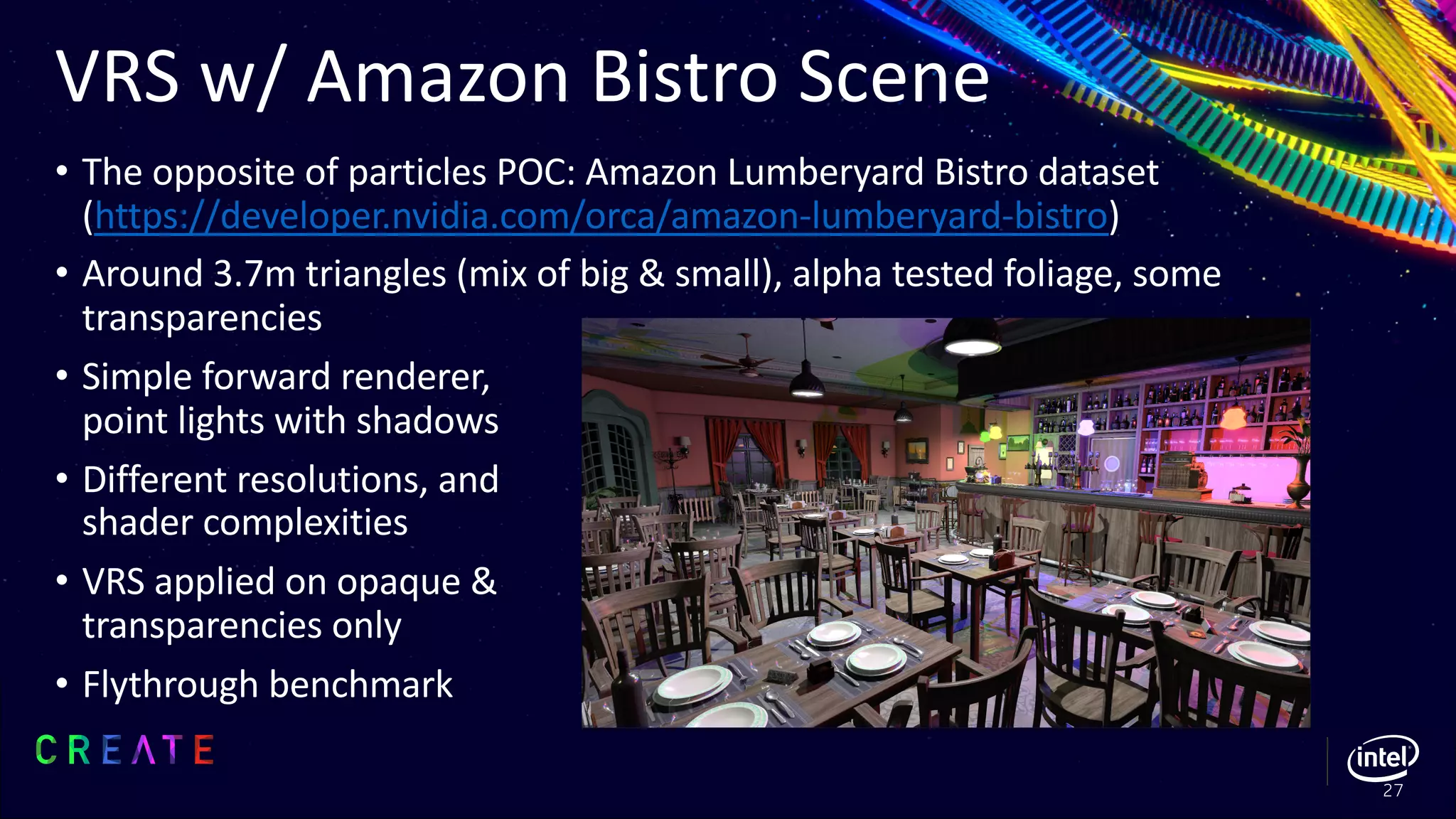 VRS w/ Amazon Bistro Scene
• The opposite of particles POC: Amazon Lumberyard Bistro dataset
(https://developer.nvidia.com/orca/amazon-lumberyard-bistro)
• Around 3.7m triangles (mix of big & small), alpha tested foliage, some
transparencies
• Simple forward renderer,
point lights with shadows
• Different resolutions, and
shader complexities
• VRS applied on opaque &
transparencies only
• Flythrough benchmark
27
 