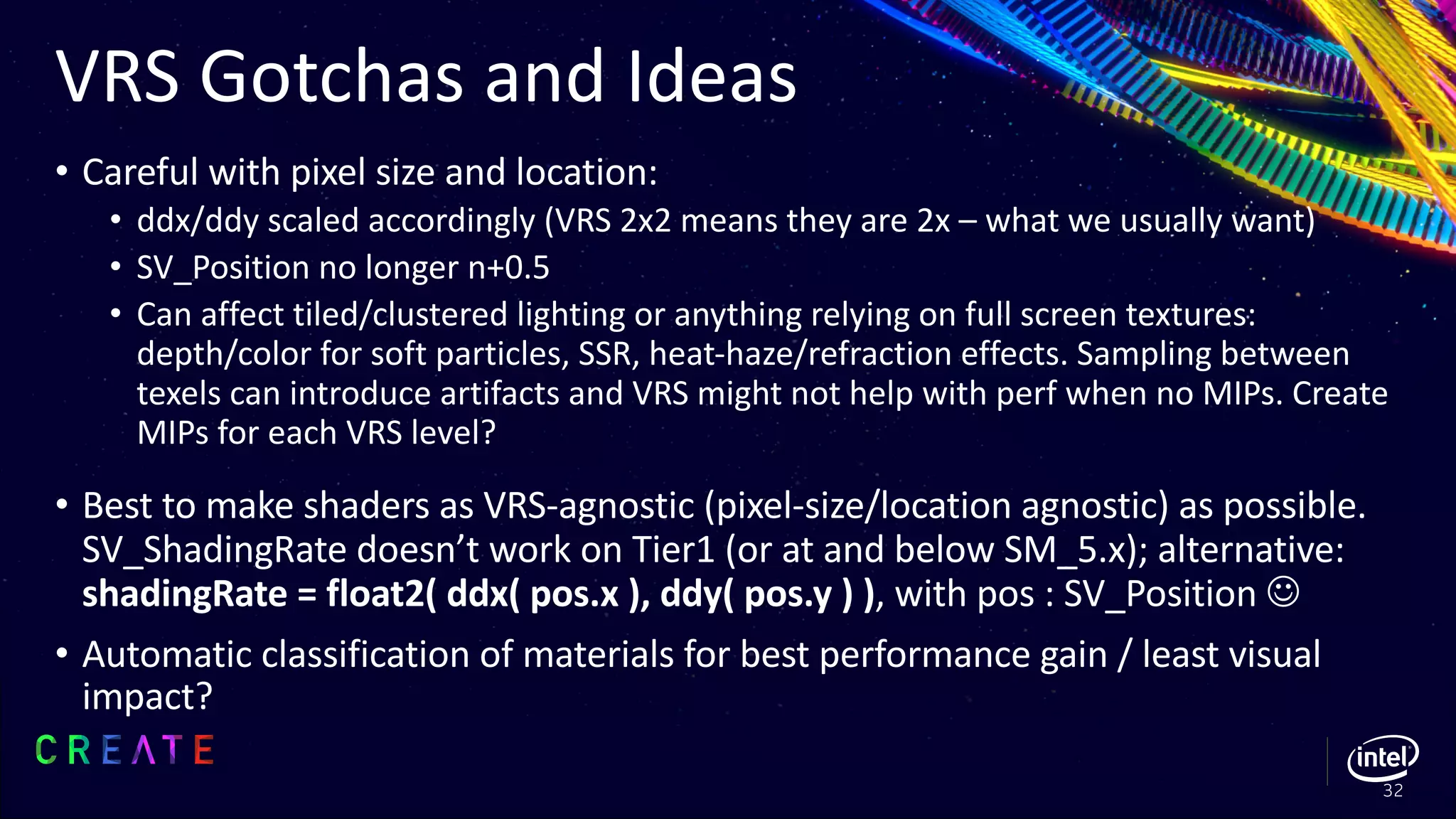 VRS Gotchas and Ideas
• Careful with pixel size and location:
• ddx/ddy scaled accordingly (VRS 2x2 means they are 2x – what we usually want)
• SV_Position no longer n+0.5
• Can affect tiled/clustered lighting or anything relying on full screen textures:
depth/color for soft particles, SSR, heat-haze/refraction effects. Sampling between
texels can introduce artifacts and VRS might not help with perf when no MIPs. Create
MIPs for each VRS level?
• Best to make shaders as VRS-agnostic (pixel-size/location agnostic) as possible.
SV_ShadingRate doesn’t work on Tier1 (or at and below SM_5.x); alternative:
shadingRate = float2( ddx( pos.x ), ddy( pos.y ) ), with pos : SV_Position J
• Automatic classification of materials for best performance gain / least visual
impact?
32
 