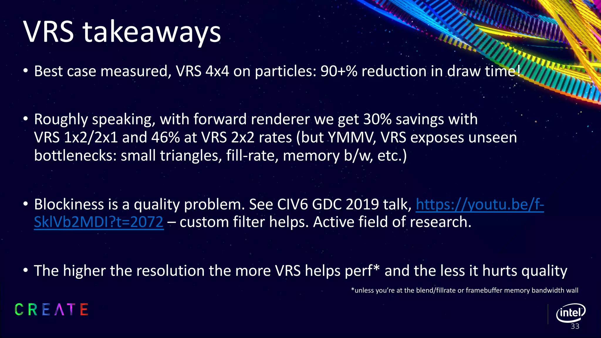 VRS takeaways
• Best case measured, VRS 4x4 on particles: 90+% reduction in draw time!
• Roughly speaking, with forward renderer we get 30% savings with
VRS 1x2/2x1 and 46% at VRS 2x2 rates (but YMMV, VRS exposes unseen
bottlenecks: small triangles, fill-rate, memory b/w, etc.)
• Blockiness is a quality problem. See CIV6 GDC 2019 talk, https://youtu.be/f-
SklVb2MDI?t=2072 – custom filter helps. Active field of research.
• The higher the resolution the more VRS helps perf* and the less it hurts quality
*unless you’re at the blend/fillrate or framebuffer memory bandwidth wall
33
 