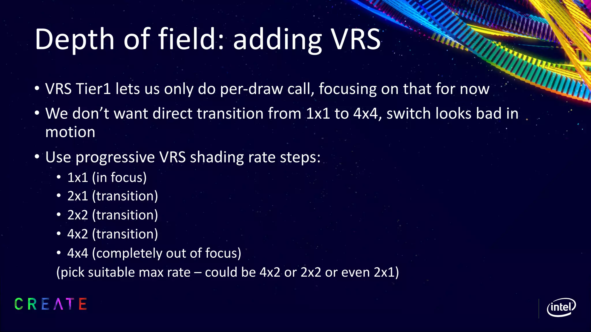 Depth of field: adding VRS
• VRS Tier1 lets us only do per-draw call, focusing on that for now
• We don’t want direct transition from 1x1 to 4x4, switch looks bad in
motion
• Use progressive VRS shading rate steps:
• 1x1 (in focus)
• 2x1 (transition)
• 2x2 (transition)
• 4x2 (transition)
• 4x4 (completely out of focus)
(pick suitable max rate – could be 4x2 or 2x2 or even 2x1)
 