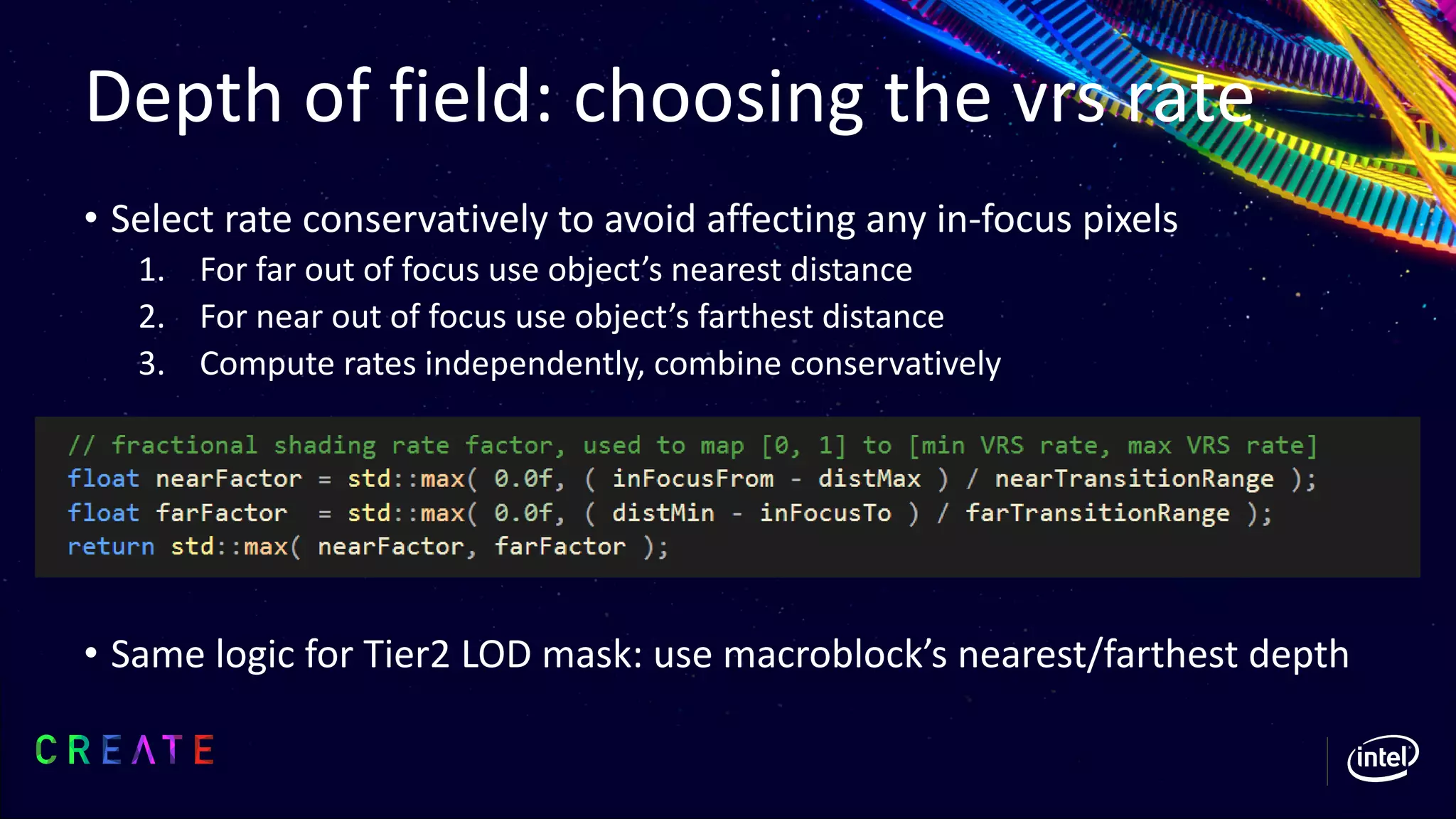 Depth of field: choosing the vrs rate
• Select rate conservatively to avoid affecting any in-focus pixels
1. For far out of focus use object’s nearest distance
2. For near out of focus use object’s farthest distance
3. Compute rates independently, combine conservatively
• Same logic for Tier2 LOD mask: use macroblock’s nearest/farthest depth
 