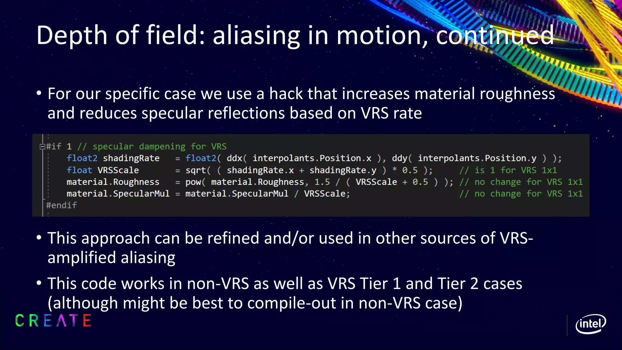 Depth of field: aliasing in motion, continued
• For our specific case we use a hack that increases material roughness
and reduces specular reflections based on VRS rate
• This approach can be refined and/or used in other sources of VRS-
amplified aliasing
• This code works in non-VRS as well as VRS Tier 1 and Tier 2 cases
(although might be best to compile-out in non-VRS case)
 