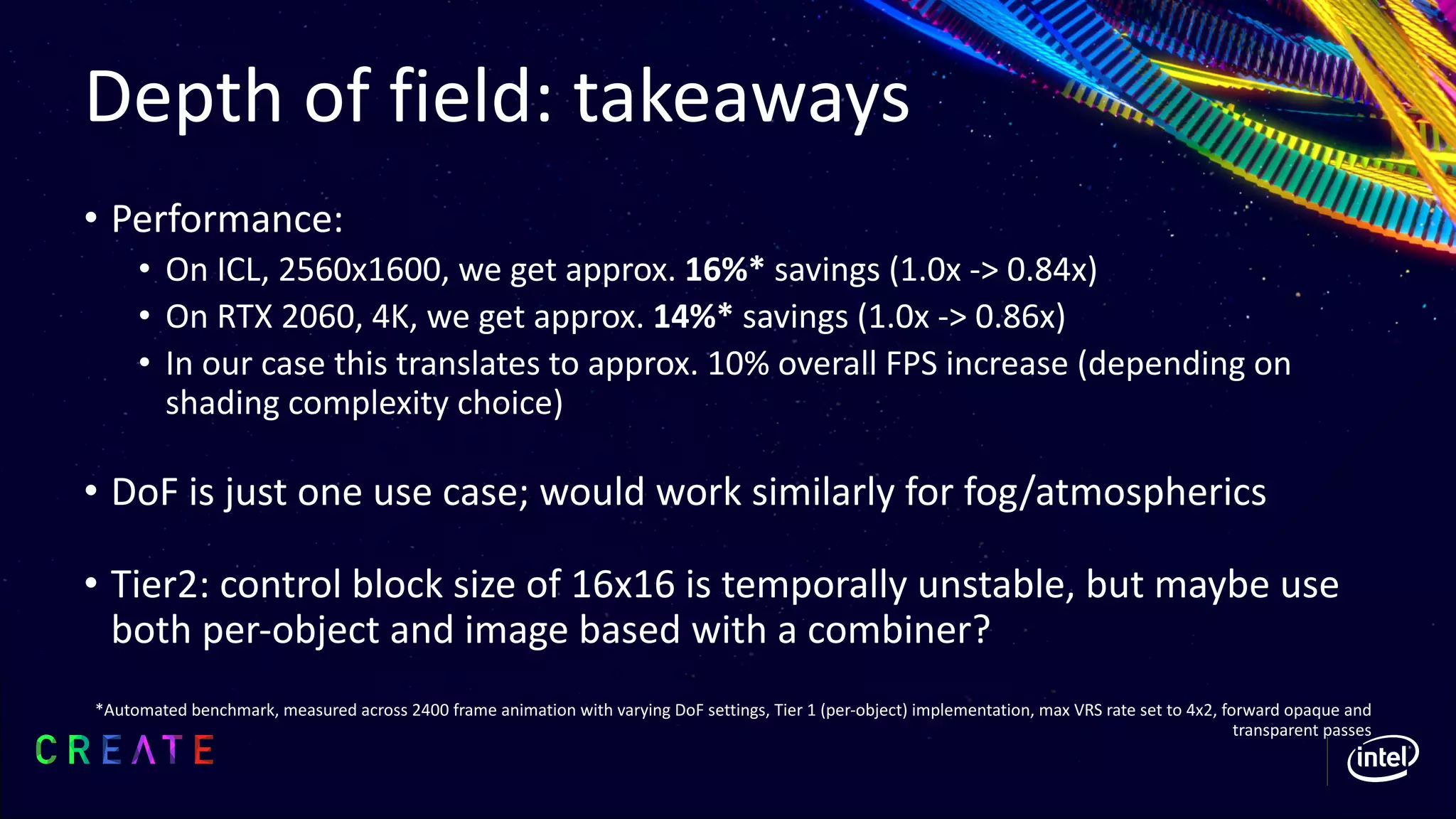 Depth of field: takeaways
• Performance:
• On ICL, 2560x1600, we get approx. 16%* savings (1.0x -> 0.84x)
• On RTX 2060, 4K, we get approx. 14%* savings (1.0x -> 0.86x)
• In our case this translates to approx. 10% overall FPS increase (depending on
shading complexity choice)
• DoF is just one use case; would work similarly for fog/atmospherics
• Tier2: control block size of 16x16 is temporally unstable, but maybe use
both per-object and image based with a combiner?
*Automated benchmark, measured across 2400 frame animation with varying DoF settings, Tier 1 (per-object) implementation, max VRS rate set to 4x2, forward opaque and
transparent passes
 