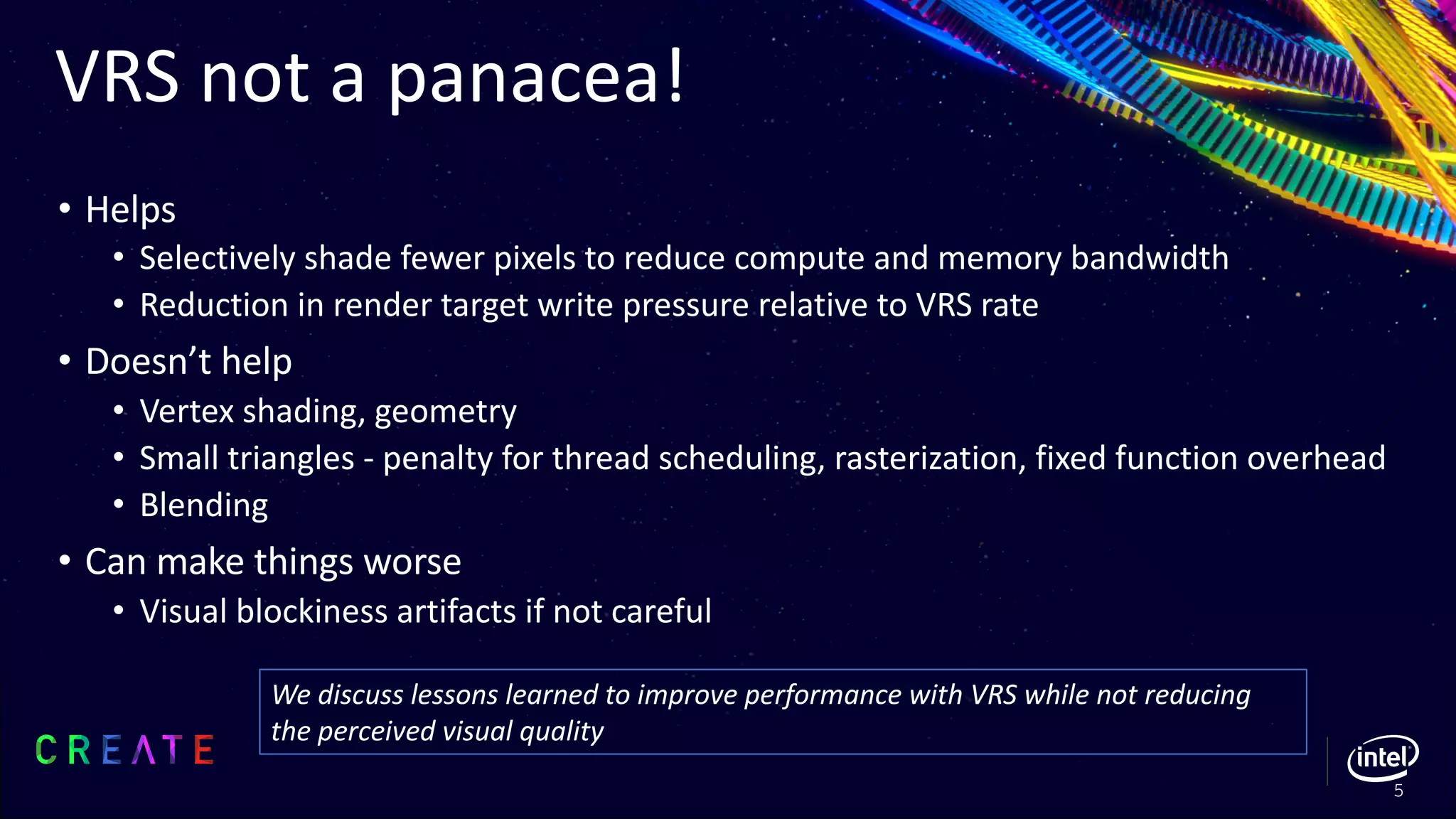 VRS not a panacea!
• Helps
• Selectively shade fewer pixels to reduce compute and memory bandwidth
• Reduction in render target write pressure relative to VRS rate
• Doesn’t help
• Vertex shading, geometry
• Small triangles - penalty for thread scheduling, rasterization, fixed function overhead
• Blending
• Can make things worse
• Visual blockiness artifacts if not careful
5
We discuss lessons learned to improve performance with VRS while not reducing
the perceived visual quality
 