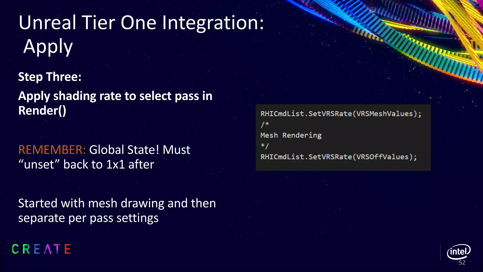 Step Three:
Apply shading rate to select pass in
Render()
REMEMBER: Global State! Must
“unset” back to 1x1 after
Started with mesh drawing and then
separate per pass settings
Unreal Tier One Integration:
Apply
52
 
