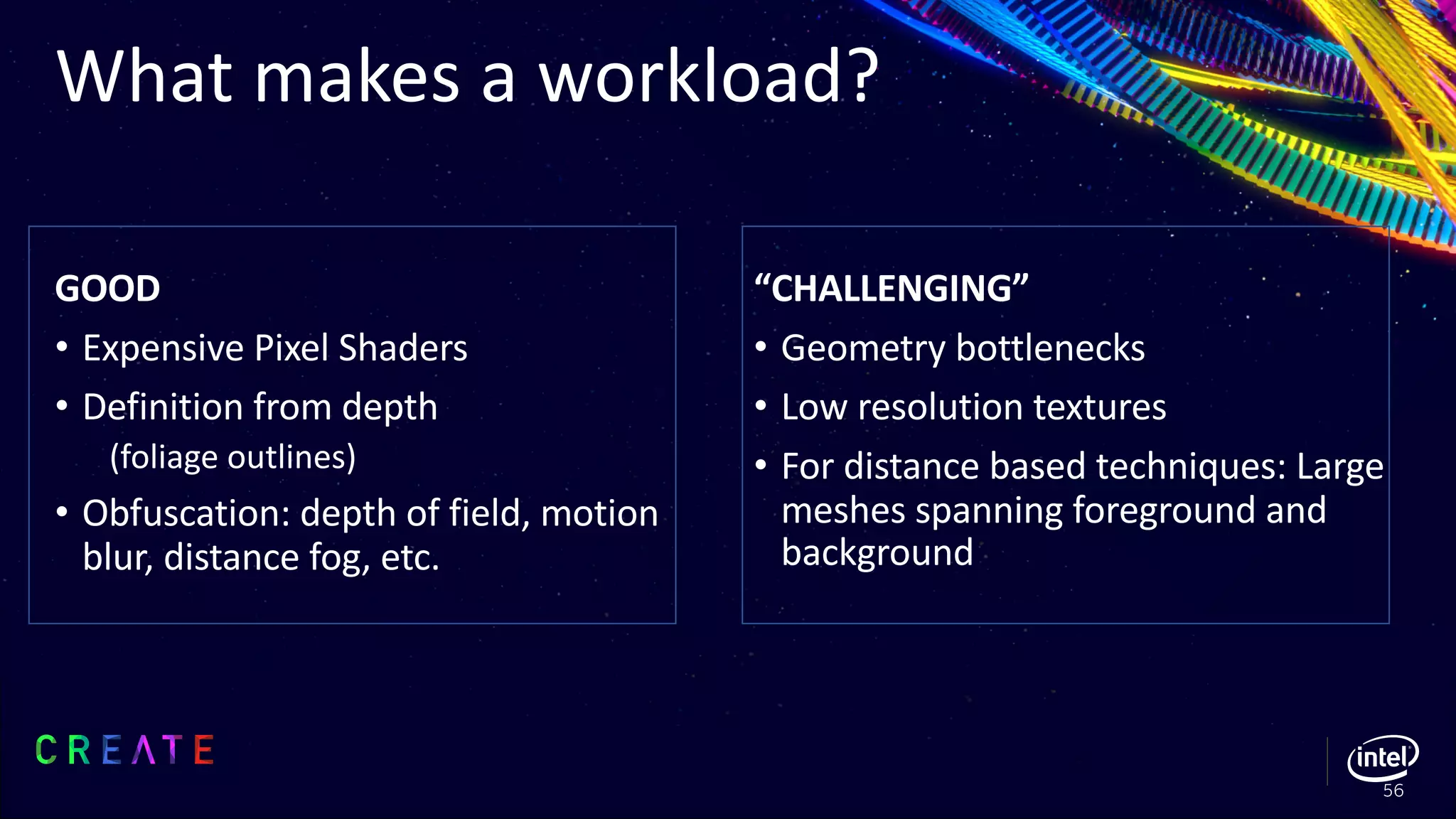 GOOD
• Expensive Pixel Shaders
• Definition from depth
(foliage outlines)
• Obfuscation: depth of field, motion
blur, distance fog, etc.
“CHALLENGING”
• Geometry bottlenecks
• Low resolution textures
• For distance based techniques: Large
meshes spanning foreground and
background
What makes a workload?
56
 