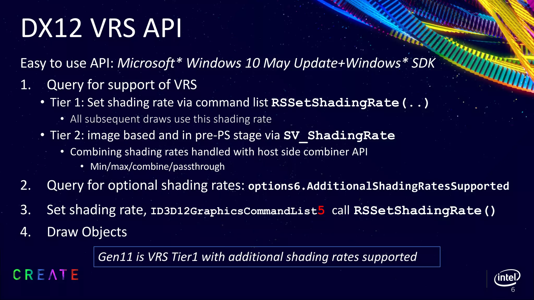 DX12 VRS API
Easy to use API: Microsoft* Windows 10 May Update+Windows* SDK
1. Query for support of VRS
• Tier 1: Set shading rate via command list RSSetShadingRate(..)
• All subsequent draws use this shading rate
• Tier 2: image based and in pre-PS stage via SV_ShadingRate
• Combining shading rates handled with host side combiner API
• Min/max/combine/passthrough
2. Query for optional shading rates: options6.AdditionalShadingRatesSupported
3. Set shading rate, ID3D12GraphicsCommandList5 call RSSetShadingRate()
4. Draw Objects
6
Gen11 is VRS Tier1 with additional shading rates supported
 