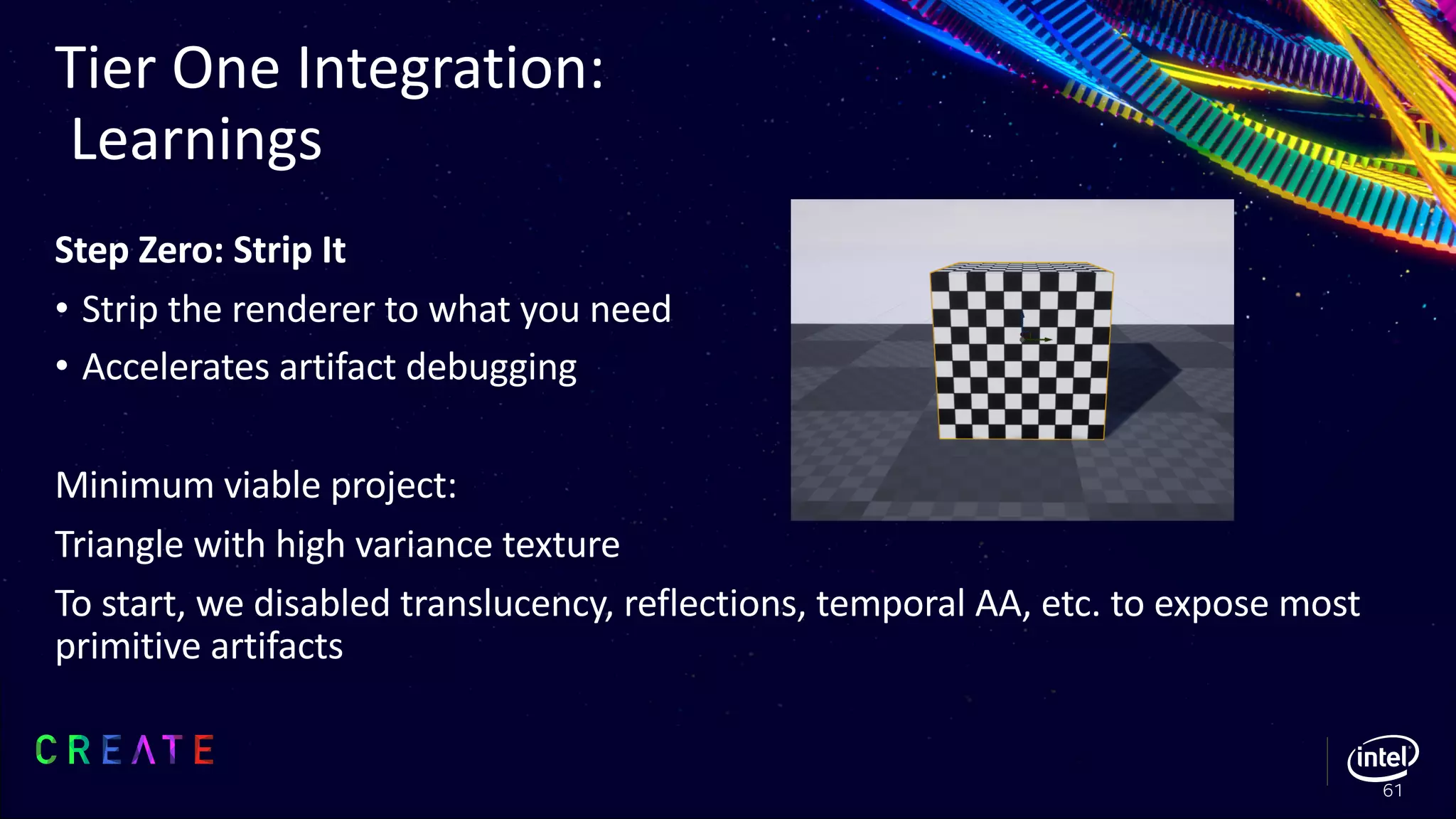 Step Zero: Strip It
• Strip the renderer to what you need
• Accelerates artifact debugging
Minimum viable project:
Triangle with high variance texture
To start, we disabled translucency, reflections, temporal AA, etc. to expose most
primitive artifacts
Tier One Integration:
Learnings
61
 