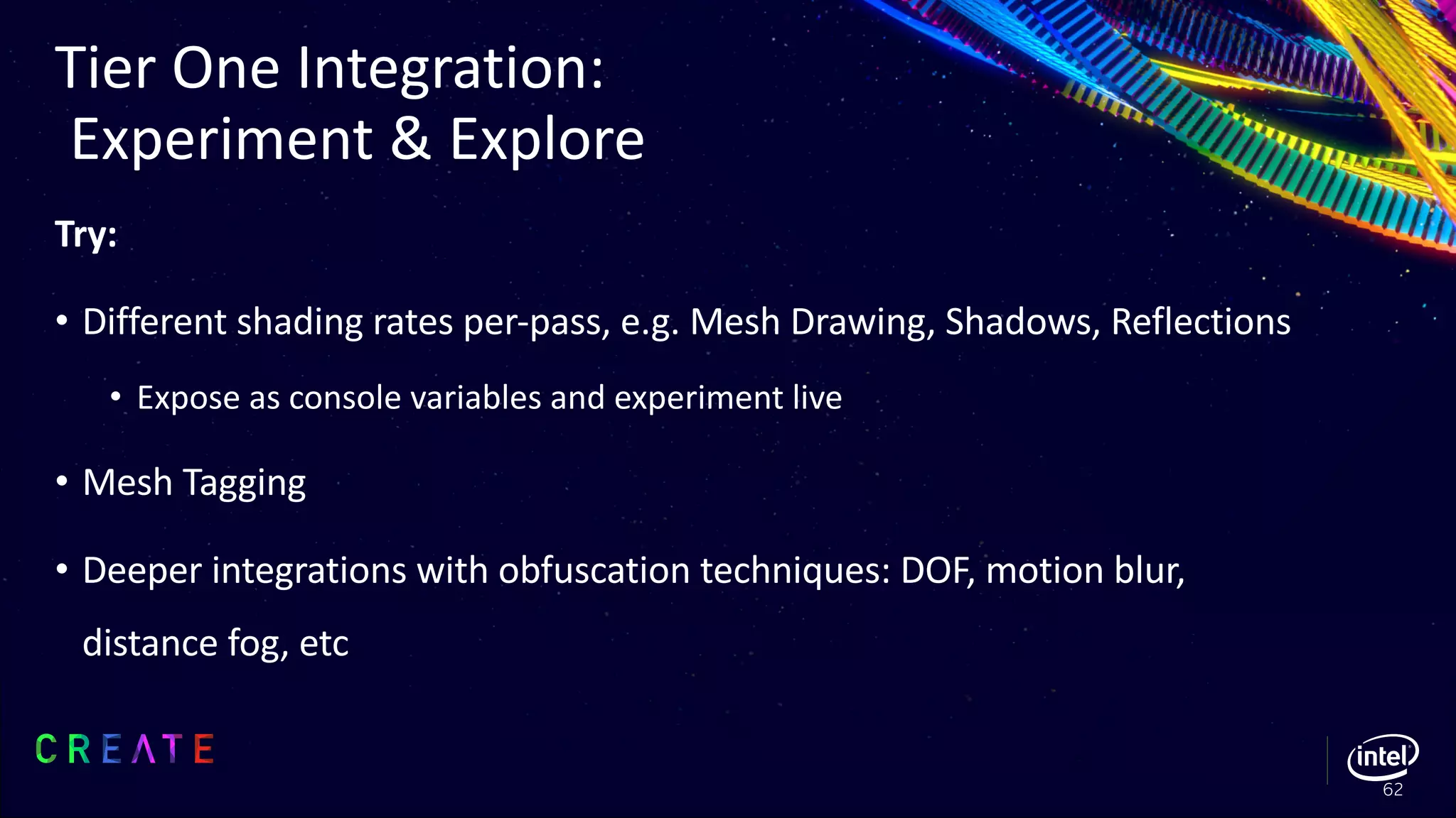 Try:
• Different shading rates per-pass, e.g. Mesh Drawing, Shadows, Reflections
• Expose as console variables and experiment live
• Mesh Tagging
• Deeper integrations with obfuscation techniques: DOF, motion blur,
distance fog, etc
Tier One Integration:
Experiment & Explore
62
 
