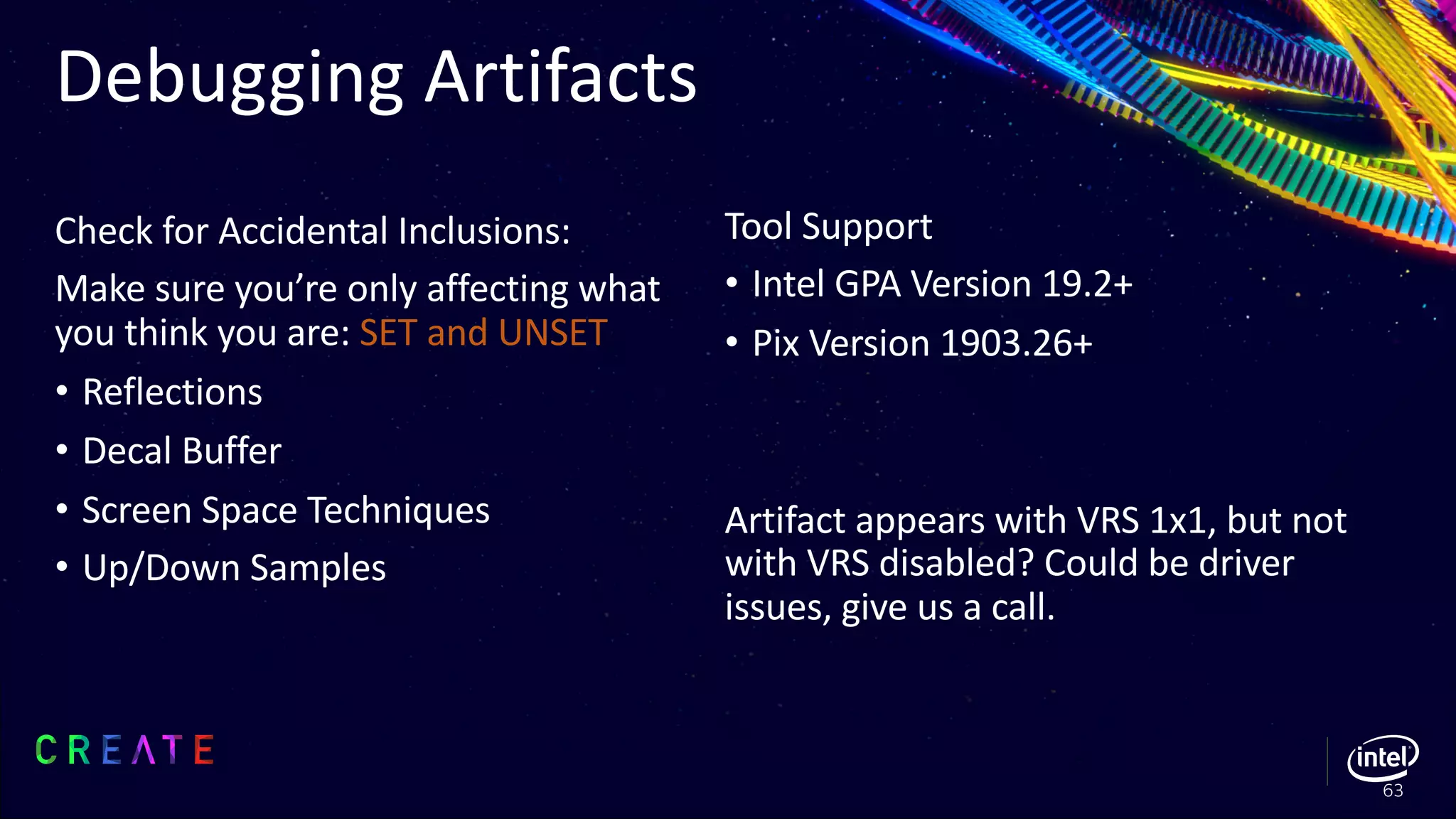 Check for Accidental Inclusions:
Make sure you’re only affecting what
you think you are: SET and UNSET
• Reflections
• Decal Buffer
• Screen Space Techniques
• Up/Down Samples
Debugging Artifacts
63
Tool Support
• Intel GPA Version 19.2+
• Pix Version 1903.26+
Artifact appears with VRS 1x1, but not
with VRS disabled? Could be driver
issues, give us a call.
 