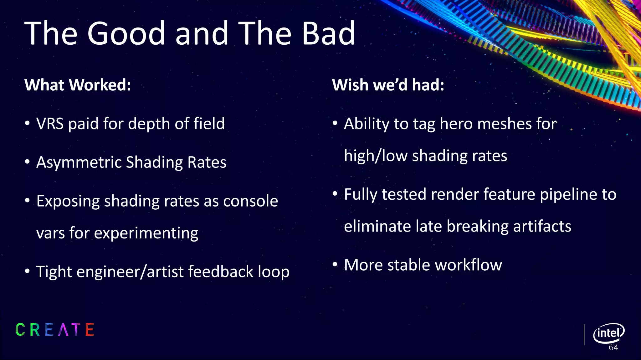 What Worked:
• VRS paid for depth of field
• Asymmetric Shading Rates
• Exposing shading rates as console
vars for experimenting
• Tight engineer/artist feedback loop
Wish we’d had:
• Ability to tag hero meshes for
high/low shading rates
• Fully tested render feature pipeline to
eliminate late breaking artifacts
• More stable workflow
The Good and The Bad
64
 
