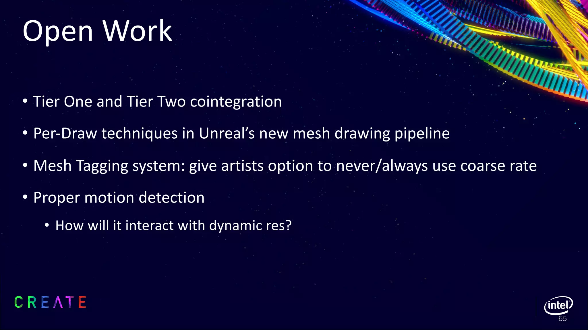 Open Work
• Tier One and Tier Two cointegration
• Per-Draw techniques in Unreal’s new mesh drawing pipeline
• Mesh Tagging system: give artists option to never/always use coarse rate
• Proper motion detection
• How will it interact with dynamic res?
65
 