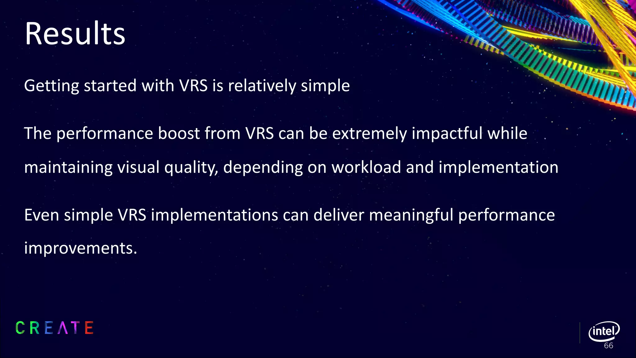 Results
Getting started with VRS is relatively simple
The performance boost from VRS can be extremely impactful while
maintaining visual quality, depending on workload and implementation
Even simple VRS implementations can deliver meaningful performance
improvements.
66
 
