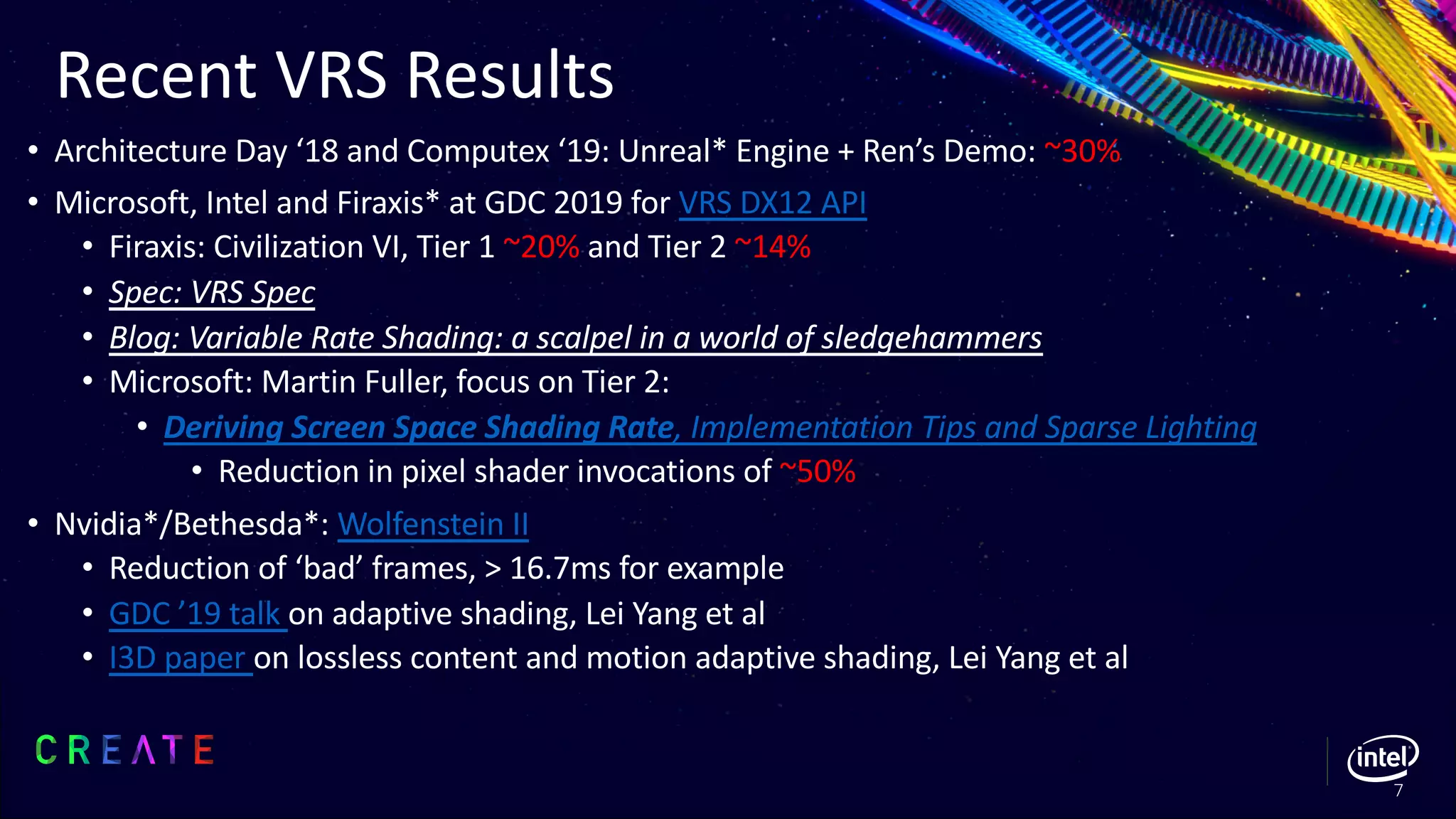 Recent VRS Results
• Architecture Day ‘18 and Computex ‘19: Unreal* Engine + Ren’s Demo: ~30%
• Microsoft, Intel and Firaxis* at GDC 2019 for VRS DX12 API
• Firaxis: Civilization VI, Tier 1 ~20% and Tier 2 ~14%
• Spec: VRS Spec
• Blog: Variable Rate Shading: a scalpel in a world of sledgehammers
• Microsoft: Martin Fuller, focus on Tier 2:
• Deriving Screen Space Shading Rate, Implementation Tips and Sparse Lighting
• Reduction in pixel shader invocations of ~50%
• Nvidia*/Bethesda*: Wolfenstein II
• Reduction of ‘bad’ frames, > 16.7ms for example
• GDC ’19 talk on adaptive shading, Lei Yang et al
• I3D paper on lossless content and motion adaptive shading, Lei Yang et al
7
 