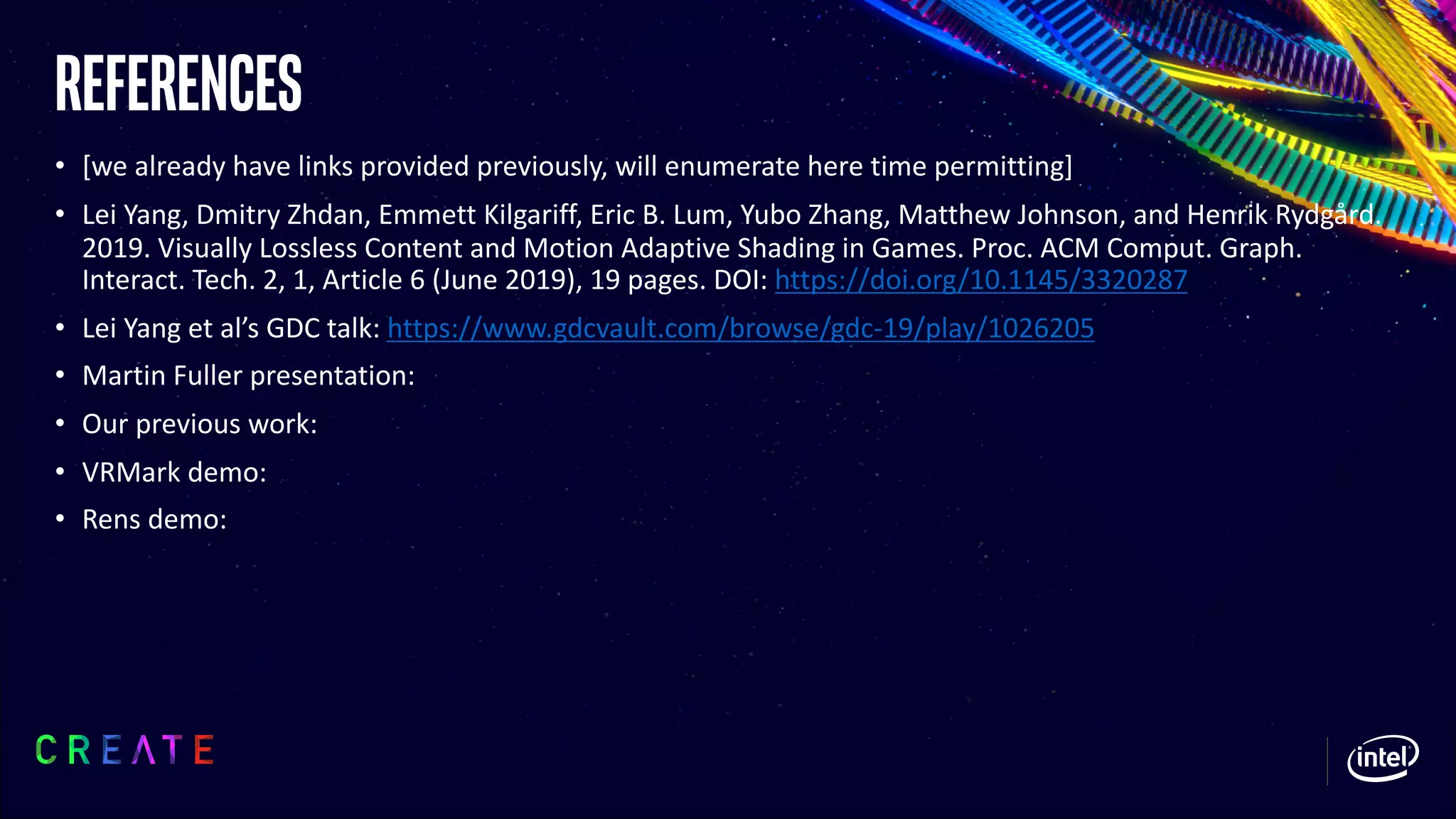 References
• [we already have links provided previously, will enumerate here time permitting]
• Lei Yang, Dmitry Zhdan, Emmett Kilgariff, Eric B. Lum, Yubo Zhang, Matthew Johnson, and Henrik Rydgård.
2019. Visually Lossless Content and Motion Adaptive Shading in Games. Proc. ACM Comput. Graph.
Interact. Tech. 2, 1, Article 6 (June 2019), 19 pages. DOI: https://doi.org/10.1145/3320287
• Lei Yang et al’s GDC talk: https://www.gdcvault.com/browse/gdc-19/play/1026205
• Martin Fuller presentation:
• Our previous work:
• VRMark demo:
• Rens demo:
 