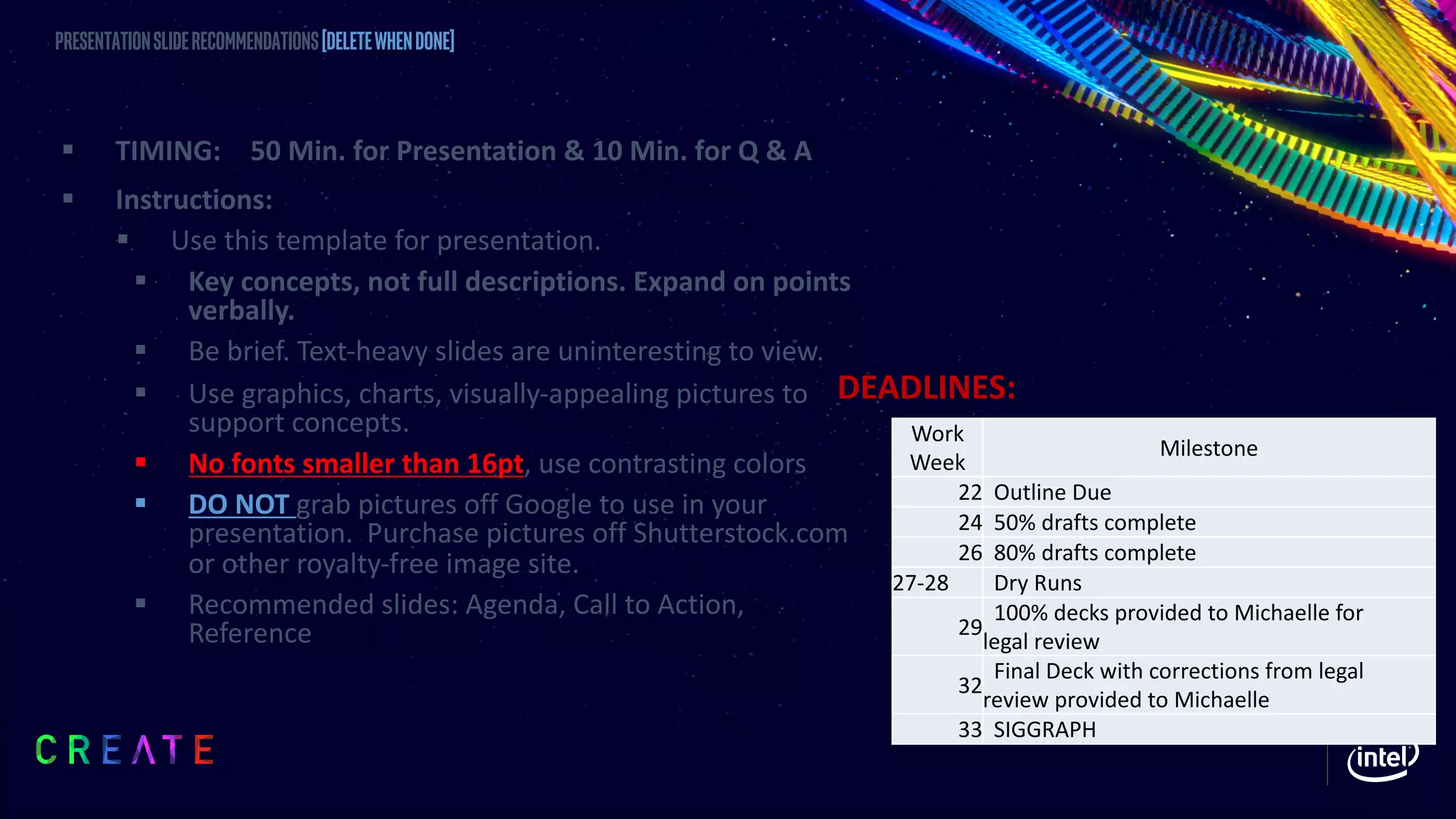§ TIMING: 50 Min. for Presentation & 10 Min. for Q & A
§ Instructions:
§ Use this template for presentation.
§ Key concepts, not full descriptions. Expand on points
verbally.
§ Be brief. Text-heavy slides are uninteresting to view.
§ Use graphics, charts, visually-appealing pictures to
support concepts.
§ No fonts smaller than 16pt, use contrasting colors
§ DO NOT grab pictures off Google to use in your
presentation. Purchase pictures off Shutterstock.com
or other royalty-free image site.
§ Recommended slides: Agenda, Call to Action,
Reference
Presentationsliderecommendations[DELETEWHENDONE]
Work
Week
Milestone
22 Outline Due
24 50% drafts complete
26 80% drafts complete
27-28 Dry Runs
29
100% decks provided to Michaelle for
legal review
32
Final Deck with corrections from legal
review provided to Michaelle
33 SIGGRAPH
DEADLINES:
 