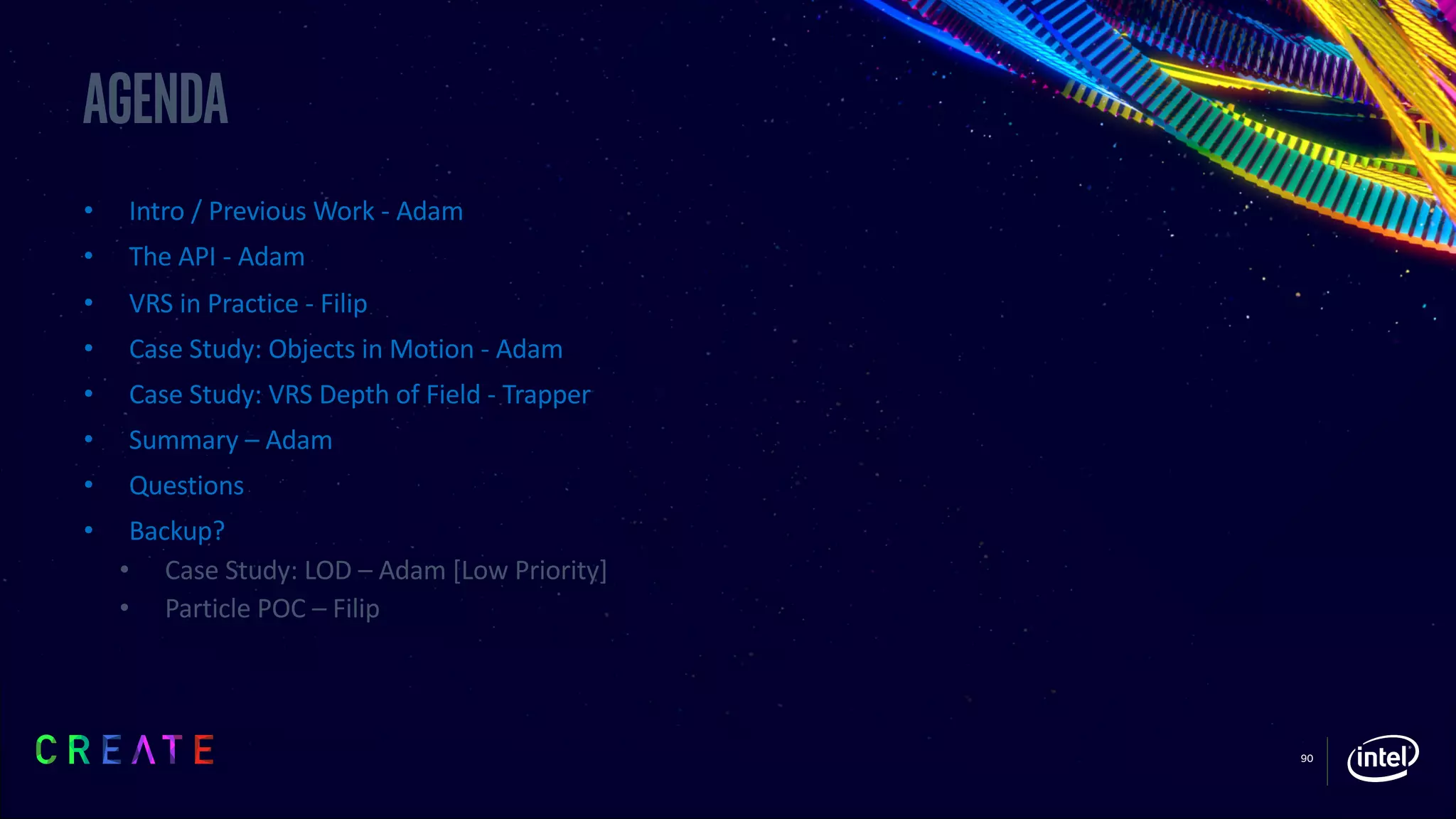 90
Agenda
• Intro / Previous Work - Adam
• The API - Adam
• VRS in Practice - Filip
• Case Study: Objects in Motion - Adam
• Case Study: VRS Depth of Field - Trapper
• Summary – Adam
• Questions
• Backup?
• Case Study: LOD – Adam [Low Priority]
• Particle POC – Filip
 