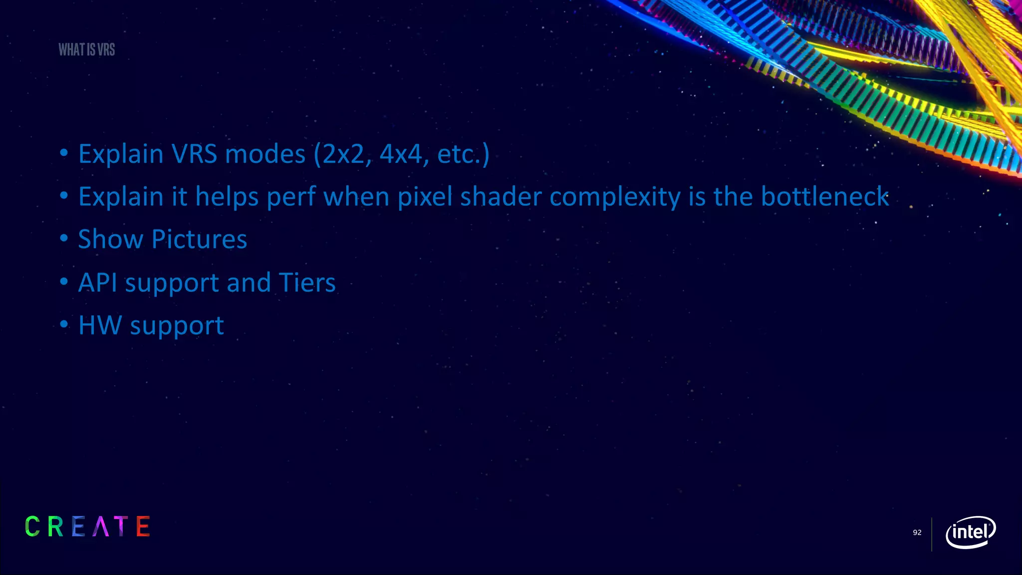 92
Whatisvrs
• Explain VRS modes (2x2, 4x4, etc.)
• Explain it helps perf when pixel shader complexity is the bottleneck
• Show Pictures
• API support and Tiers
• HW support
 