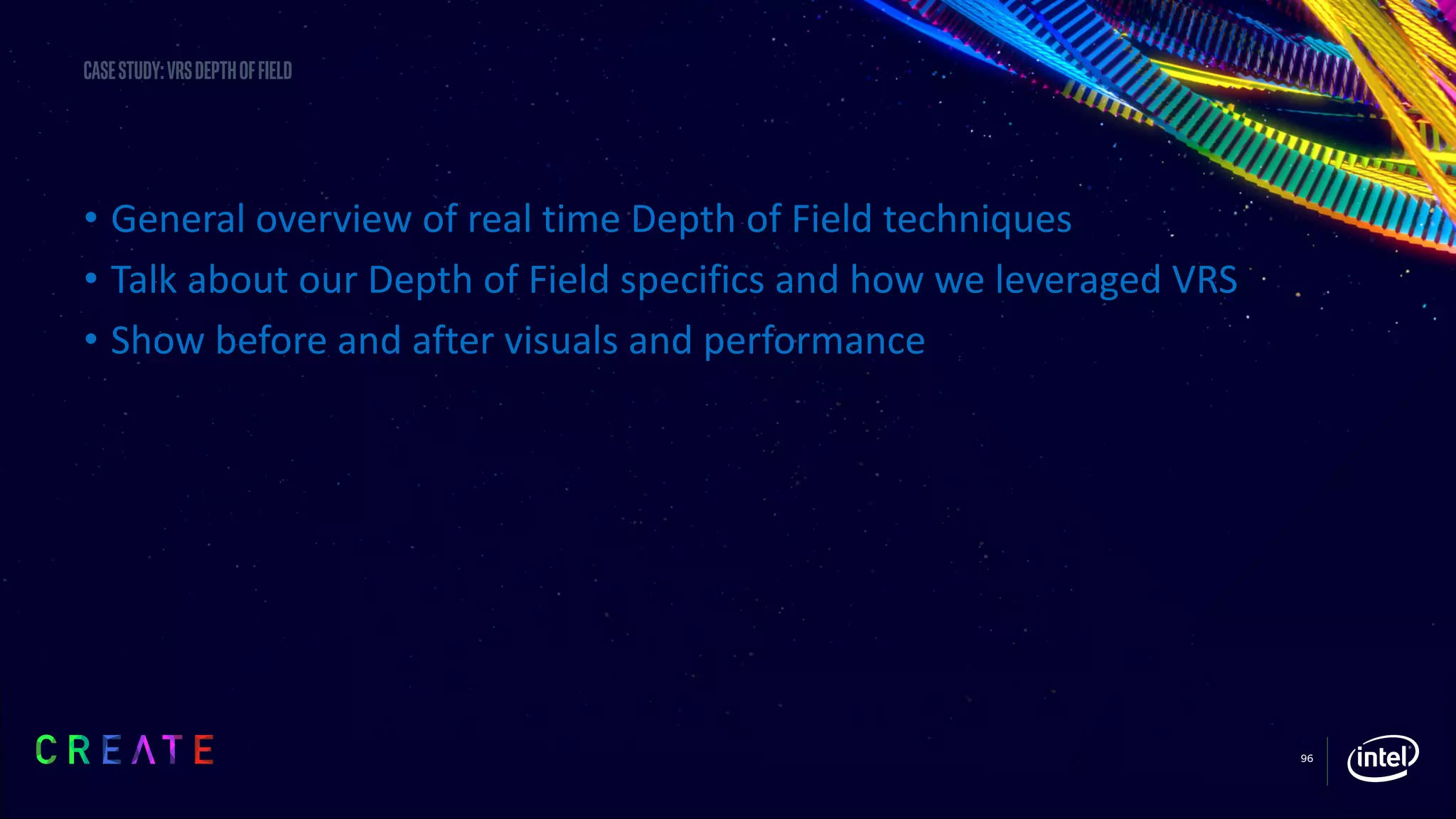 96
Casestudy:vrsdepthoffield
• General overview of real time Depth of Field techniques
• Talk about our Depth of Field specifics and how we leveraged VRS
• Show before and after visuals and performance
 