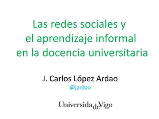 Las redes sociales y
  el aprendizaje informal
en la docencia universitaria

     J. Carlos López Ardao
            @jardao
 