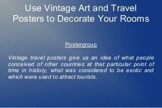 Use Vintage Art and Travel
Posters to Decorate Your Rooms
Postergroup
Vintage travel posters give us an idea of what people
conceived of other countries at that particular point of
time in history, what was considered to be exotic and
which were used to attract tourists.
 