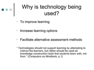 Why is technology being used? To improve learning Increase learning options Facilitate alternative assessment methods “  Technologies should not support learning by attempting to instruct the learners, but rather should be used as knowledge construction tools that students learn  with,  not  from.” (Computers as Mindtools, p.1) 