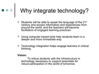 Why integrate technology? Students will be able to speak the language of the 21 st  century and access information and experiences from around the world, and the teachers will become facilitators of engaged learning practices.  Using computer based tools help students learn in a deeper and more immediate way. Technology integration helps engage learners in critical thinking.  Vision: To imbue students with the infrastructure in  technology necessary to  support  essentials for  robust participation in the world of tomorrow.  