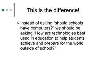 This is the difference! Instead of asking “should schools have computers?” we should be asking “How are technologies best used in education to help students achieve and prepare for the world outside of school?” 