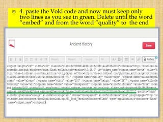  4. paste the Voki code and now must keep only
two lines as you see in green. Delete until the word
“embed” and from the word “quality” to the end
 