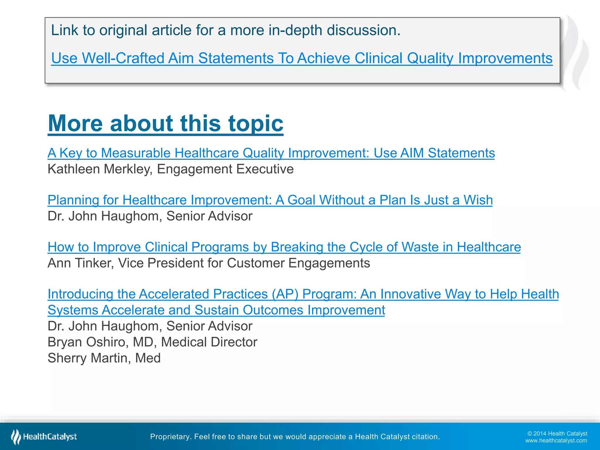 © 2014 Health Catalyst
www.healthcatalyst.com
Proprietary. Feel free to share but we would appreciate a Health Catalyst citation.
More about this topic
A Key to Measurable Healthcare Quality Improvement: Use AIM Statements
Kathleen Merkley, Engagement Executive
Planning for Healthcare Improvement: A Goal Without a Plan Is Just a Wish
Dr. John Haughom, Senior Advisor
How to Improve Clinical Programs by Breaking the Cycle of Waste in Healthcare
Ann Tinker, Vice President for Customer Engagements
Introducing the Accelerated Practices (AP) Program: An Innovative Way to Help Health
Systems Accelerate and Sustain Outcomes Improvement
Dr. John Haughom, Senior Advisor
Bryan Oshiro, MD, Medical Director
Sherry Martin, Med
Link to original article for a more in-depth discussion.
Use Well-Crafted Aim Statements To Achieve Clinical Quality Improvements
 