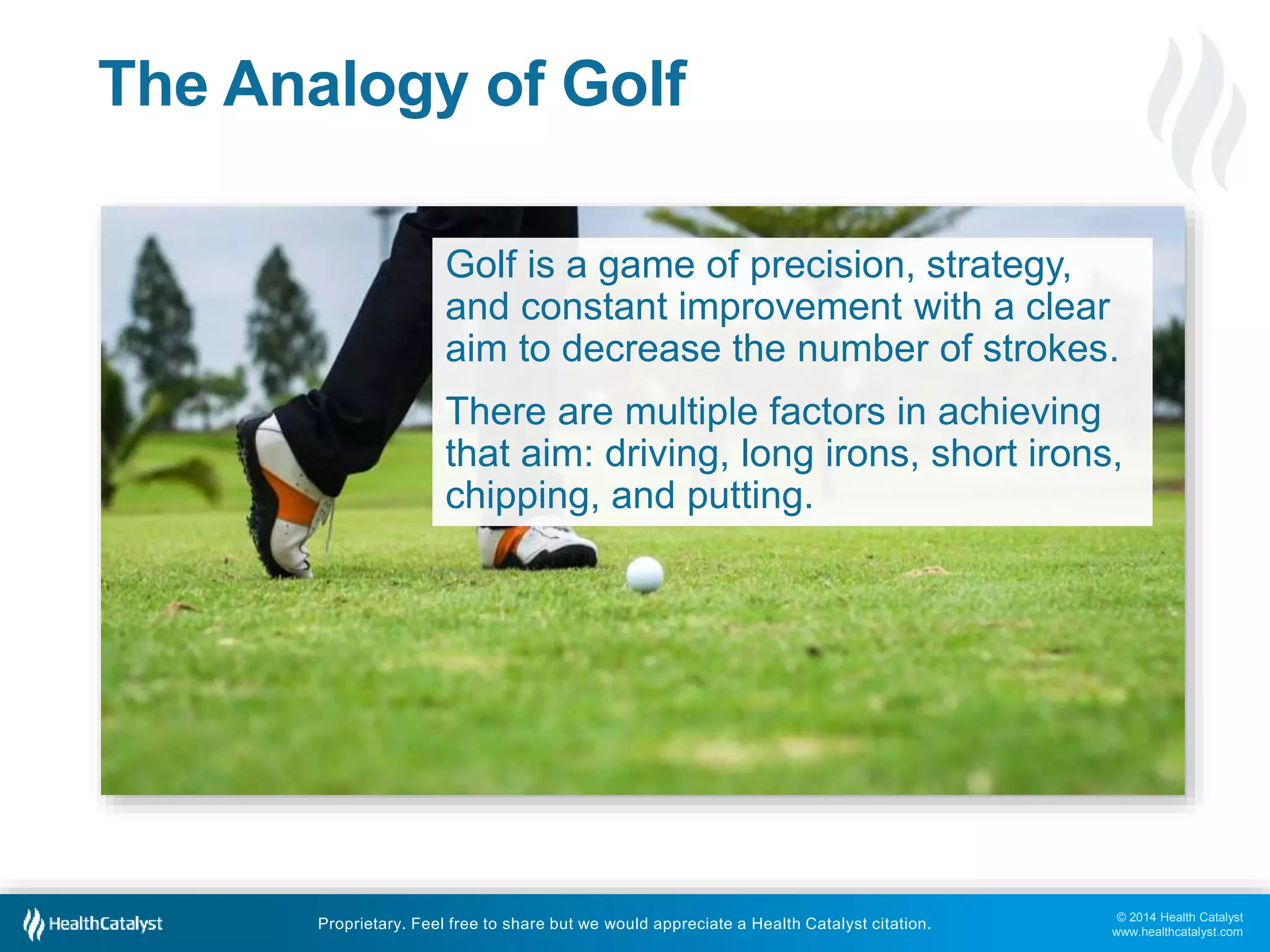 © 2014 Health Catalyst
www.healthcatalyst.com
Proprietary. Feel free to share but we would appreciate a Health Catalyst citation.
The Analogy of Golf
Golf is a game of precision, strategy,
and constant improvement with a clear
aim to decrease the number of strokes.
There are multiple factors in achieving
that aim: driving, long irons, short irons,
chipping, and putting.
 