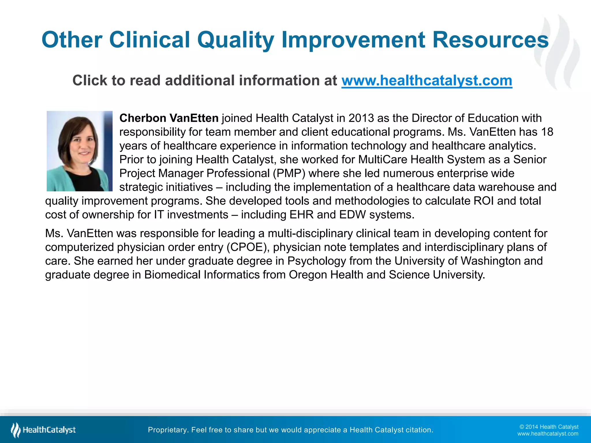 © 2014 Health Catalyst
www.healthcatalyst.com
Proprietary. Feel free to share but we would appreciate a Health Catalyst citation.
Cherbon VanEtten joined Health Catalyst in 2013 as the Director of Education with
responsibility for team member and client educational programs. Ms. VanEtten has 18
years of healthcare experience in information technology and healthcare analytics.
Prior to joining Health Catalyst, she worked for MultiCare Health System as a Senior
Project Manager Professional (PMP) where she led numerous enterprise wide
strategic initiatives – including the implementation of a healthcare data warehouse and
quality improvement programs. She developed tools and methodologies to calculate ROI and total
cost of ownership for IT investments – including EHR and EDW systems.
Ms. VanEtten was responsible for leading a multi-disciplinary clinical team in developing content for
computerized physician order entry (CPOE), physician note templates and interdisciplinary plans of
care. She earned her under graduate degree in Psychology from the University of Washington and
graduate degree in Biomedical Informatics from Oregon Health and Science University.
Other Clinical Quality Improvement Resources
Click to read additional information at www.healthcatalyst.com
 