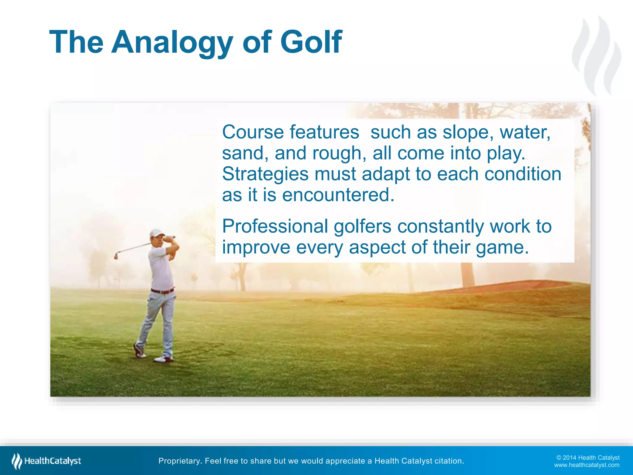© 2014 Health Catalyst
www.healthcatalyst.com
Proprietary. Feel free to share but we would appreciate a Health Catalyst citation.
The Analogy of Golf
Course features such as slope, water,
sand, and rough, all come into play.
Strategies must adapt to each condition
as it is encountered.
Professional golfers constantly work to
improve every aspect of their game.
 