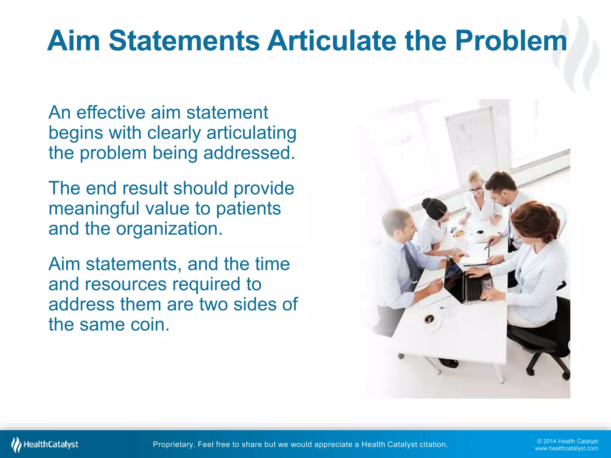 © 2014 Health Catalyst
www.healthcatalyst.com
Proprietary. Feel free to share but we would appreciate a Health Catalyst citation.
Aim Statements Articulate the Problem
An effective aim statement
begins with clearly articulating
the problem being addressed.
The end result should provide
meaningful value to patients
and the organization.
Aim statements, and the time
and resources required to
address them are two sides of
the same coin.
 