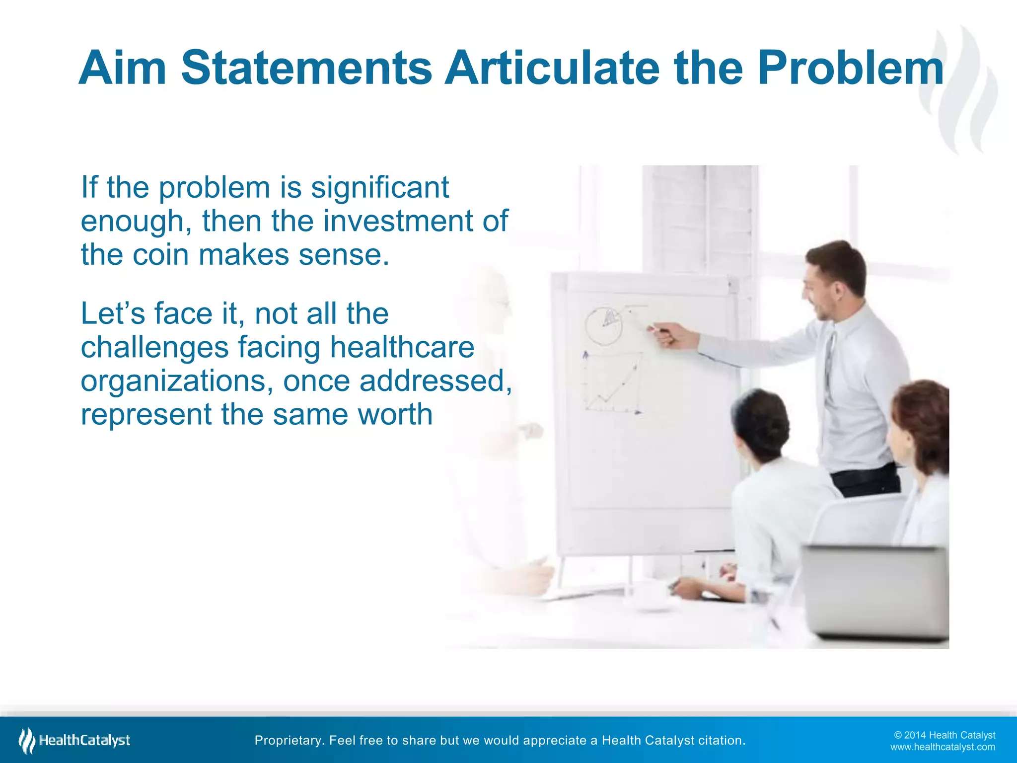 © 2014 Health Catalyst
www.healthcatalyst.com
Proprietary. Feel free to share but we would appreciate a Health Catalyst citation.
Aim Statements Articulate the Problem
If the problem is significant
enough, then the investment of
the coin makes sense.
Let’s face it, not all the
challenges facing healthcare
organizations, once addressed,
represent the same worth
 