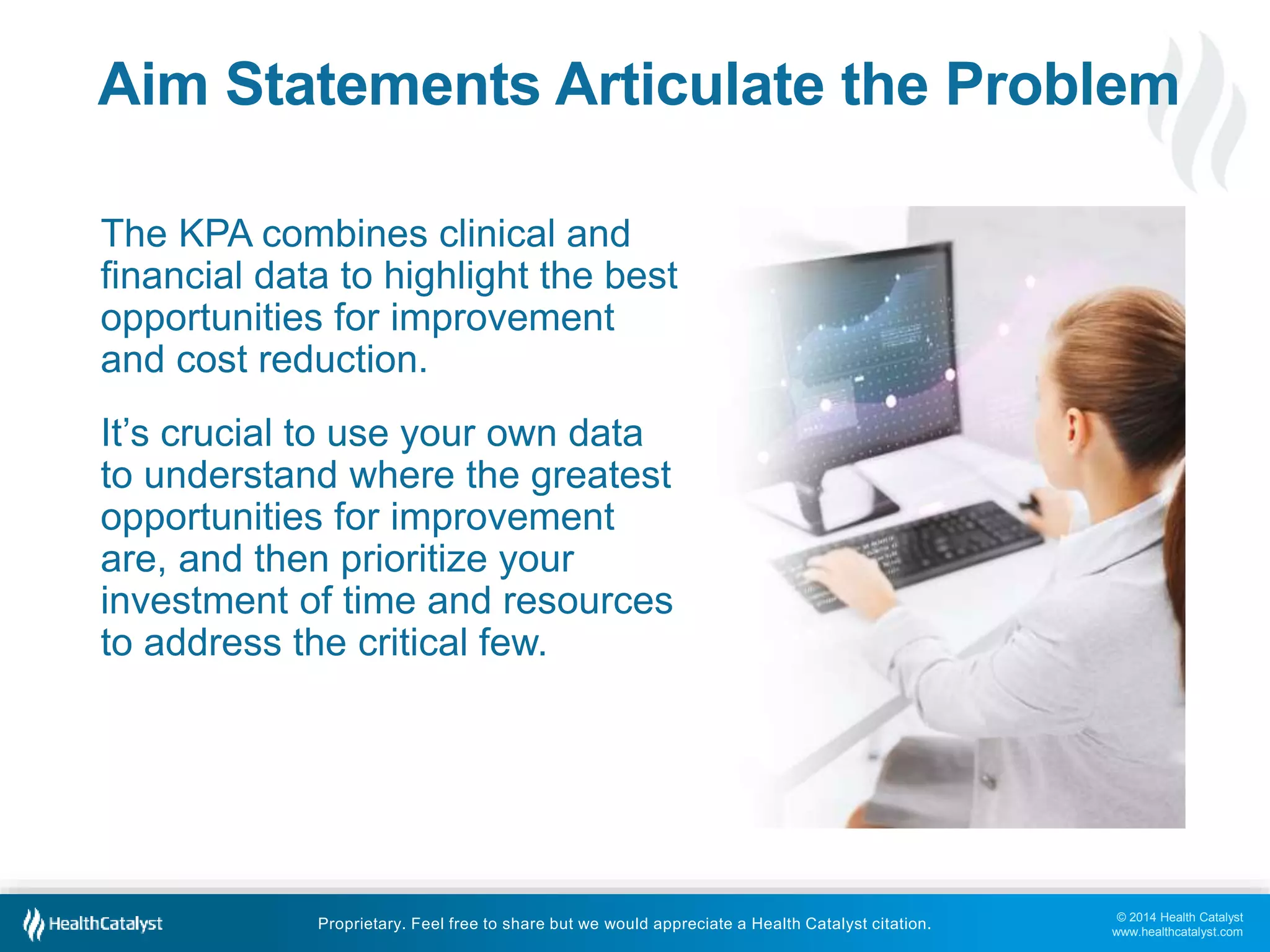 © 2014 Health Catalyst
www.healthcatalyst.com
Proprietary. Feel free to share but we would appreciate a Health Catalyst citation.
Aim Statements Articulate the Problem
The KPA combines clinical and
financial data to highlight the best
opportunities for improvement
and cost reduction.
It’s crucial to use your own data
to understand where the greatest
opportunities for improvement
are, and then prioritize your
investment of time and resources
to address the critical few.
 