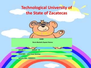 Technological University of
the State of Zacatecas
ENGLISH
*USE WILL*
NAME:
Rocío Marbelin Zapata Palomo
GRADE: 3 GROUP: “B”
TEACHER : Julio Cesar Sanchez
delivery date : 16/08/2013
 