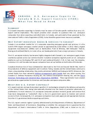 CANADA:
U.S. Aerospace Exports to
Canada & U.S. Export Controls (ITAR):
What You Need to Know
SUMMARY
U.S.-based companies exporting to Canada must be aware of Canada-specific realities that carry U.S.
export control implications. This report provides short answers to questions that U.S. aerospace
companies face when exporting controlled items to Canada, and particularly those governed by the
International Traffic in Arms Regulations (ITAR). It also identifies government resources available.

WHY EXPORT AEROSPACE GOODS & SERVICES

TO

CANADA?

Canada is an excellent market for U.S. companies exporting aerospace goods and services; it is the
world’s fifth largest aerospace market valued at approximately $22.8 billion in 2012. Many original
equipment manufacturers (OEMs) such as Bombardier, Pratt & Whitney, Bell Helicopter Textron,
Boeing and Lockheed Martin, to name a few, are headquartered or have a major presence in Canada.
The U.S. aerospace industry has become highly integrated with Canada’s; our aerospace supply chains
seamlessly operate across our common border. Canadian companies regularly work on U.S. aerospace
platforms such as the Boeing 787 and CH-47 and Lockheed Martin’s F-35. In fact, over the decades,
numerous U.S. and Canadian aerospace companies have set up facilities on both sides of the border.
Canadian-American ties of close collaboration date back to the First and Second World War, both in
the production of defense equipment and in combat. Today, Canada and the United States continue to
share a long-standing relationship; they jointly administer NORAD and belong to NATO. Moreover, the
United States has more extensive defense arrangements with Canada than any other country; the
Canada-U.S. Defense Production Sharing Act, the Defense Development Sharing Act, and the North
American Technology and Industrial Base Organization (NATIBO). These agreements have created
great business opportunities for American and Canadian aerospace companies alike.

WHAT ARE U.S. EXPORT CONTROLS?
U.S. export controls are laws that protect specific U.S. technologies related to the defense and security
of the United States from being internationally diverted into the hands of potential adversaries or
proliferators. In most instances, U.S. aerospace companies produce research, goods and services that
have been designated as “controlled”; that is, the U.S. government wants to monitor and control
access to them. Consequently, U.S. aerospace companies must seek approval and appropriate licenses
from the U.S. government before exporting such items.
The U.S. export controls regime is jointly administered by the Department of Defense, Department of
State and Department of Commerce. Depending on whether the aerospace item is governed by the
Department of State’s International Traffic in Arms Regulations (ITAR) and is listed on its U.S.

 