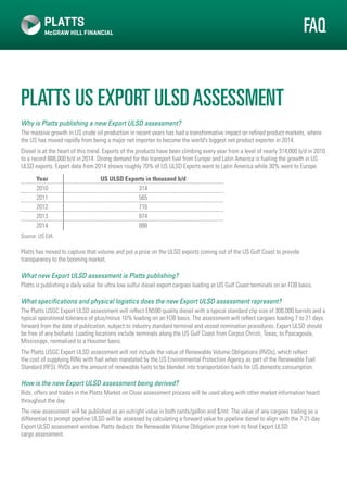 platts US Export ULSDassessment
Why is Platts publishing a new Export ULSD assessment?
The massive growth in US crude oil production in recent years has had a transformative impact on refined product markets, where
the US has moved rapidly from being a major net importer to become the world’s biggest net product exporter in 2014.
Diesel is at the heart of this trend. Exports of the products have been climbing every year from a level of nearly 314,000 b/d in 2010
to a record 888,000 b/d in 2014. Strong demand for the transport fuel from Europe and Latin America is fueling the growth in US
ULSD exports. Export data from 2014 shows roughly 70% of US ULSD Exports went to Latin America while 30% went to Europe.
Year US ULSD Exports in thousand b/d
2010 314
2011 565
2012 716
2013 874
2014 888
Source: US EIA
Platts has moved to capture that volume and put a price on the ULSD exports coming out of the US Gulf Coast to provide
transparency to the booming market.
What new Export ULSD assessment is Platts publishing?
Platts is publishing a daily value for ultra low sulfur diesel export cargoes loading at US Gulf Coast terminals on an FOB basis.
What specifications and physical logistics does the new Export ULSD assessment represent?
The Platts USGC Export ULSD assessment will reflect EN590 quality diesel with a typical standard clip size of 300,000 barrels and a
typical operational tolerance of plus/minus 10% loading on an FOB basis. The assessment will reflect cargoes loading 7 to 21 days
forward from the date of publication, subject to industry standard terminal and vessel nomination procedures. Export ULSD should
be free of any biofuels. Loading locations include terminals along the US Gulf Coast from Corpus Christi, Texas, to Pascagoula,
Mississippi, normalized to a Houston basis.
The Platts USGC Export ULSD assessment will not include the value of Renewable Volume Obligations (RVOs), which reflect
the cost of supplying RINs with fuel when mandated by the US Environmental Protection Agency as part of the Renewable Fuel
Standard (RFS). RVOs are the amount of renewable fuels to be blended into transportation fuels for US domestic consumption.
How is the new Export ULSD assessment being derived?
Bids, offers and trades in the Platts Market on Close assessment process will be used along with other market information heard
throughout the day.
The new assessment will be published as an outright value in both cents/gallon and $/mt. The value of any cargoes trading as a
differential to prompt pipeline ULSD will be assessed by calculating a forward value for pipeline diesel to align with the 7-21 day
Export ULSD assessment window. Platts deducts the Renewable Volume Obligation price from its final Export ULSD
cargo assessment.
FAQ
 