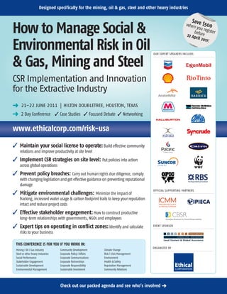 Designed specifically for the mining, oil & gas, steel and other heavy industries

                                                                                                                     Sav
                                                                                                                 when e $500
How to Manage Social &                                                                                                 you re
                                                                                                                     before gister
                                                                                                                 22 Ap
                                                                                                                       ril 20
                                                                                                                              11!
Environmental Risk in Oil                                                                  OUR EXPERT SPEAKERS INCLUDE:


& Gas, Mining and Steel
CSR Implementation and Innovation
for the Extractive Industry
§ 21-22 JUNE 2011 | HILTON DOUBLETREE, HOUSTON, TEXAS
§ 2 Day Conference  Case Studies  Focused Debate  Networking

www.ethicalcorp.com/risk-usa
 Maintain your social license to operate: Build effective community
    relations and improve productivity at site level
 Implement CSR strategies on site level: Put policies into action
    across global operations
 Prevent policy breaches: Carry out human rights due diligence, comply
    with changing legislation and get effective guidance on preventing reputational
    damage
                                                                                           OFFICIAL SUPPORTING PARTNERS
 Mitigate environmental challenges: Minimize the impact of
    fracking, increased water usage  carbon footprint trails to keep your reputation
    intact and reduce project costs
 Effective stakeholder engagement: How to construct productive
    long-term relationships with governments, NGOs and employees
 Expert tips on operating in conflict zones: Identify and calculate                       EVENT SPONSOR

    risks to your business

 THIS CONFERENCE IS FOR YOU IF YOU WORK IN:
                                                                                           ORGANIZED BY
 Mining / Oil / Gas industry       Community Development        Climate Change
 Steel or other heavy industries   Corporate Policy / Affairs   Risk / Crisis Management
 Social Performance                Corporate Communications     Environment
 Stakeholder Engagement            Corporate Partnerships       Health  Safety
 Sustainable Development           Corporate Responsibility     Reputation Management
 Environmental Management          Sustainable Investment       Community Relations




                                   Check out our packed agenda and see who’s involved §
 