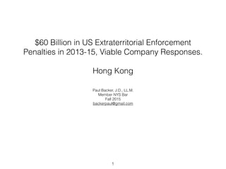 $60 Billion in US Extraterritorial Enforcement
Penalties in 2013-15, Viable Company Responses.
Hong Kong
Paul Backer, J.D., LL.M.
Member NYS Bar
Fall 2015
backerpaul@gmail.com
1
 
