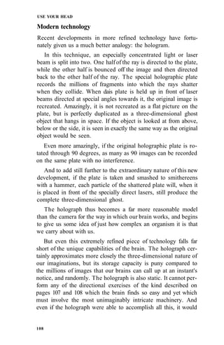 USE YOUR HEAD
Modern technology
Recent developments in more refined technology have fortu-
nately given us a much better analogy: the hologram.
In this technique, an especially concentrated light or laser
beam is split into two. One halfof the ray is directed to the plate,
while the other half is bounced off the image and then directed
back to the other half of the ray. The special holographic plate
records the millions of fragments into which the rays shatter
when they collide. When dais plate is held up in front of laser
beams directed at special angles towards it, the original image is
recreated. Amazingly, it is not recreated as a flat picture on the
plate, but is perfectly duplicated as a three-dimensional ghost
object that hangs in space. If the object is looked at from above,
below or the side, it is seen in exactly the same way as the original
object would be seen.
Even more amazingly, if the original holographic plate is ro-
tated through 90 degrees, as many as 90 images can be recorded
on the same plate with no interference.
And to add still further to the extraordinary nature of this new
development, if the plate is taken and smashed to smithereens
with a hammer, each particle of the shattered plate will, when it
is placed in front of the specially direct lasers, still produce the
complete three-dimensional ghost.
The holograph thus becomes a far more reasonable model
than the camera for the way in which our brain works, and begins
to give us some idea of just how complex an organism it is that
we carry about with us.
But even this extremely refined piece of technology falls far
short of the unique capabilities of the brain. The holograph cer-
tainly approximates more closely the three-dimensional nature of
our imaginations, but its storage capacity is puny compared to
the millions of images that our brains can call up at an instant's
notice, and randomly. The holograph is also static. It cannot per-
form any of the directional exercises of the kind described on
pages 107 and 108 which the brain finds so easy and yet which
must involve the most unimaginably intricate machinery. And
even if the holograph were able to accomplish all this, it would
108
 
