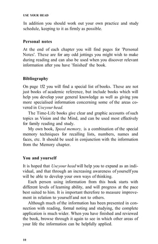 USE YOUR HEAD
In addition you should work out your own practice and study
schedule, keeping to it as firmly as possible.
Personal notes
At the end of each chapter you will find pages for 'Personal
Notes'. These are for any odd jottings you might wish to make
during reading and can also be used when you discover relevant
information after you have 'finished' the book.
Bibliography
On page 152 you will find a special list of books. These are not
just books of academic reference, but include books which will
help you develop your general knowledge as well as giving you
more specialised information concerning some of the areas co-
vered in Useyour head.
The Time-Life books give clear and graphic accounts of such
topics as Vision and the Mind, and can be used most effectively
for family reading and study.
My own book, Speed memory, is a combination of the special
memory techniques for recalling lists, numbers, names and
faces, etc. It should be used in conjunction with the information
from the Memory chapter.
You and yourself
It is hoped that Useyour head will help you to expand as an indi-
vidual, and that through an increasing awareness of yourself you
will be able to develop your own ways of thinking.
Each person using information from this book starts with
different levels of learning ability, and will progress at the pace
best suited to him. It is important therefore to measure improve-
ment in relation to yourself and not to others.
Although much of the information has been presented in con-
nection with reading, formal noting and studying, the complete
application is much wider. When you have finished and reviewed
the book, browse through it again to see in which other areas of
your life the information can be helpfully applied.
10
 