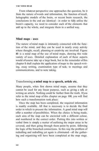USE YOUR HEAD
From whatever perspective one approaches the question, be it
from the nature ofwords and information, the function of recall,
holographic models of the brain, or recent brain research, the
conclusions in the end are identical - in order to fully utilise the
brain's capacity, we need to consider each of the elements that
add up to the whole, and integrate them in a unified way.
Mind maps - uses
The nature of mind maps is intimately connected with the func-
tion of the mind, and they can be used in nearly every activity
where thought, recall, planning or creativity are involved. Figure
41 is a mind map of the use of mind maps, showing this wide
variety of uses. Detailed explanation of each of these aspects
would ofcourse take up a large book, but in the remainder ofthis
chapter I shall explain the application ofmaps to the speech writ-
ing, essay writing, examination type of task; to meetings and
communications, and to note taking.
Transforming a mind map to a speech, article etc.
Many people, when first shown mind maps, assume that they
cannot be used for any linear purpose, such as giving a talk or
writing an article. Nothing could be further from the truth. Ifyou
refer to the mind map of this chapter on page 100, you will find
how such a transformation took place:
Once the map has been completed, the required information
is readily available. All that is necessary is to decide the final
order in which to present the information. A good mind map will
offer a number of possibilities. When the choice is being made,
each area of the map can be encircled with a different colour,
and numbered in the correct order. Putting this into written or
verbal form is simply a matter of outlining the major areas to be
covered, and then going through them point by point, following
the logic ofthe branched connections. In this way the problem of
redrafting and redrafting yet again is eliminated - all the gather-
ing and organising will have been completed at the map stage.
112
 