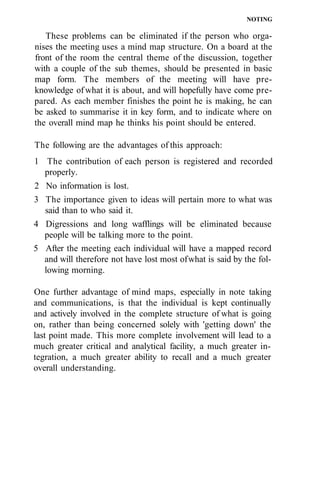 NOTING
These problems can be eliminated if the person who orga-
nises the meeting uses a mind map structure. On a board at the
front of the room the central theme of the discussion, together
with a couple of the sub themes, should be presented in basic
map form. The members of the meeting will have pre-
knowledge ofwhat it is about, and will hopefully have come pre-
pared. As each member finishes the point he is making, he can
be asked to summarise it in key form, and to indicate where on
the overall mind map he thinks his point should be entered.
The following are the advantages of this approach:
1 The contribution of each person is registered and recorded
properly.
2 No information is lost.
3 The importance given to ideas will pertain more to what was
said than to who said it.
4 Digressions and long wafflings will be eliminated because
people will be talking more to the point.
5 After the meeting each individual will have a mapped record
and will therefore not have lost most ofwhat is said by the fol-
lowing morning.
One further advantage of mind maps, especially in note taking
and communications, is that the individual is kept continually
and actively involved in the complete structure of what is going
on, rather than being concerned solely with 'getting down' the
last point made. This more complete involvement will lead to a
much greater critical and analytical facility, a much greater in-
tegration, a much greater ability to recall and a much greater
overall understanding.
 