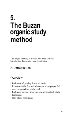 5.
The Buzan
organicstudy
method
The subject of Study is divided into three sections:
Introduction, Preparation, and Application.
A: Introduction
Overview
• Problems of 'getting down' to study
• Reasons for the fear and reluctance many people feel
when approaching study books
• Problems arising from the use of standard study
techniques
• New study techniques
117
 