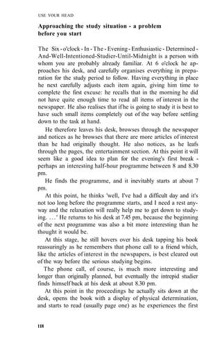 USE YOUR HEAD
Approaching the study situation - a problem
before you start
The Six-o'clock- In -The - Evening- Enthusiastic - Determined -
And-Well-Intentioned-Studier-Until-Midnight is a person with
whom you are probably already familiar. At 6 o'clock he ap-
proaches his desk, and carefully organises everything in prepa-
ration for the study period to follow. Having everything in place
he next carefully adjusts each item again, giving him time to
complete the first excuse: he recalls that in the morning he did
not have quite enough time to read all items of interest in the
newspaper. He also realises that ifhe is going to study it is best to
have such small items completely out of the way before settling
down to the task at hand.
He therefore leaves his desk, browses through the newspaper
and notices as he browses that there are more articles of interest
than he had originally thought. He also notices, as he leafs
through the pages, the entertainment section. At this point it will
seem like a good idea to plan for the evening's first break -
perhaps an interesting half-hour programme between 8 and 8.30
pm.
He finds the programme, and it inevitably starts at about 7
pm.
At this point, he thinks 'well, I've had a difficult day and it's
not too long before the programme starts, and I need a rest any-
way and the relaxation will really help me to get down to study-
ing. ...' He returns to his desk at 7.45 pm, because the beginning
of the next programme was also a bit more interesting than he
thought it would be.
At this stage, he still hovers over his desk tapping his book
reassuringly as he remembers that phone call to a friend which,
like the articles of interest in the newspapers, is best cleared out
of the way before the serious studying begins.
The phone call, of course, is much more interesting and
longer than originally planned, but eventually the intrepid studier
finds himself back at his desk at about 8.30 pm.
At this point in the proceedings he actually sits down at the
desk, opens the book with a display of physical determination,
and starts to read (usually page one) as he experiences the first
118
 