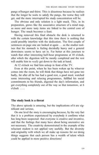 THE BUZAN ORGANIC STUDY METHOD
pangs ofhunger and thirst. This is disastrous because he realises
that the longer he waits to satisfy the pangs, the worse they will
get, and the more interrupted his study concentration will be.
The obvious and only solution is a light snack. This, in its
preparation, grows like the associative structure of a mind map,
as more and more tasty items are linked to the central core of
hunger. The snack becomes a feast.
Having removed this final obstacle the desk is returned to
with the certain knowledge that this time there is nothing that
could possibly interfere with the dedication. The first couple of
sentences on page one are looked at again . . . as the studier real-
ises that his stomach is feeling decidedly heavy and a general
drowsiness seems to have set in. Far better at this juncture to
watch that other interesting half-hour programme at 10 o'clock,
after which the digestion will be mostly completed and the rest
will enable him to really get down to the task at hand.
At 12 o'clock we find him asleep in front of the TV.
Even at this point, when he has been woken up by whoever
comes into the room, he will think that things have not gone too
badly, for after all he has had a good rest, a good meal, watched
some interesting and relaxing programmes, fulfilled his social
commitments to his friends, digested the day's information, and
got everything completely out of the way so that tomorrow, at 6
o'clock . . . .
The study book is a threat
The above episode is amusing, but the implications of it are sig-
nificant and serious.
On one level the story is encouraging because, by the very fact
that it is a problem experienced by everybody it confirms what
has long been suspected: that everyone is creative and inventive,
and that the feelings that many have about being uncreative are
not necessary. The creativity demonstrated in the example of the
reluctant student is not applied very usefully. But the diversity
and originality with which we all make up reasons for not doing
things suggests that each person has a wealth of talent which
could be applied in more positive directions!
119
 