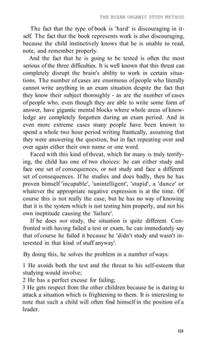 THE BUZAN ORGANIC STUDY METHOD
The fact that the type of book is 'hard' is discouraging in it-
self. The fact that the book represents work is also discouraging,
because the child instinctively knows that he is unable to read,
note, and remember properly.
And the fact that he is going to be tested is often the most
serious of the three difficulties. It is well known that this threat can
completely disrupt the brain's ability to work in certain situa-
tions. The number of cases are enormous ofpeople who literally
cannot write anything in an exam situation despite the fact that
they know their subject thoroughly - as are the number of cases
of people who, even though they are able to write some form of
answer, have gigantic mental blocks where whole areas of know-
ledge are completely forgotten during an exam period. And in
even more extreme cases many people have been known to
spend a whole two hour period writing frantically, assuming that
they were answering the question, but in fact repeating over and
over again either their own name or one word.
Faced with this kind of threat, which for many is truly terrify-
ing, the child has one of two choices: he can either study and
face one set of consequences, or not study and face a different
set of consequences. If he studies and does badly, then he has
proven himself 'incapable', 'unintelligent', 'stupid', a 'dunce' or
whatever the appropriate negative expression is at the time. Of
course this is not really the case, but he has no way of knowing
that it is the system which is not testing him properly, and not his
own ineptitude causing the 'failure'.
If he does not study, the situation is quite different. Con-
fronted with having failed a test or exam, he can immediately say
that of course he failed it because he 'didn't study and wasn't in-
terested in that kind of stuff anyway'.
By doing this, he solves the problem in a number of ways:
1 He avoids both the test and the threat to his self-esteem that
studying would involve;
2 He has a perfect excuse for failing;
3 He gets respect from the other children because he is daring to
attack a situation which is frightening to them. It is interesting to
note that such a child will often find himself in the position of a
leader.
121
 